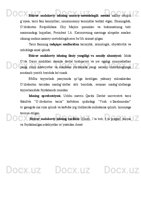 Bitiruv   malakaviy   ishning   nazariy-metodologik   asosini   milliy   istiqlol
g‘oyasi, tarix fani tamoyillari, umuminsoniy tamoyillar tashkil etgan. Shuningdek,
O‘zbekiston   Respublikasi   Oliy   Majlisi   qonunlari   va   hukumatining   turli
mazmundagi   hujjatlari,   Prezident   I.A.   Karimovning   mavzuga   aloqador   asarlari
ishning muhim nazariy-metodologik asos bo‘lib xizmat qilgan.
Tarix   fanining   tadqiqot   usullaridan   tarixiylik,   xronologik,   obyektivlik   va
xolislikga amal qilindi.
         Bitiruv   malakaviy   ishning   ilmiy   yangiligi   va   amaliy   ahamiyati:   Ishda
O‘rta   Osiyo   xonliklari   davrida   davlat   boshqaruvi   va   yer   egaligi   munosabatlari
yangi   ilmiy   adabiyotlar   va   manbalar   yordamida   yangi   nazariy   metodologiyaga
asoslanib yoritib berishda ko‘rinadi.
BMIni   tayyorlash   jarayonida   qo‘lga   kiritilgan   yakuniy   xulosalardan
O‘zbeksiton   tarixdan   mashg‘ulotlar   olib   borishda,   seminar   mashg‘ulotlariga
tayyorlanishda foydalanish mumkin.
Ishning   aprobatsiyasi.   Ushbu   mavzu   Qarshi   Davlat   universiteti   tarix
fakulteti   “O`zbekiston   tarixi”   kafedrasi   qoshidagi   “Yosh   o`lkashunoslar”
to`garagida ma`ruza qilindi va kafedra yig`ilishlarida muhokama qilinib,  himoyaga
tavsiya etilgan.
  Bitiruv malakaviy ishning tuzilishi:   Kirish, 2 ta bob, 4 ta pragraf, xulosa
va foydalanilgan adabiyotlar ro‘yxatidan iborat. 