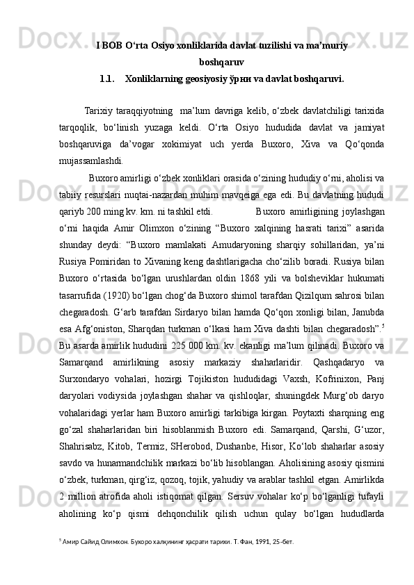 I BOB O‘rta Osiyo xonliklarida davlat tuzilishi va ma’muriy
boshqaruv
1.1. Xonliklarning geosiyosiy ўрни va davlat boshqaruvi.
Tarixiy   taraqqiyotning     ma’lum   davriga   kelib,   o‘zbek   davlatchiligi   tarixida
tarqoqlik,   bo‘linish   yuzaga   keldi.   O‘rta   Osiyo   hududida   davlat   va   jamiyat
boshqaruviga   da’vogar   xokimiyat   uch   yerda   Buxoro,   Xiva   va   Qo‘qonda
mujassamlashdi.
          Buxoro amirligi o‘zbek xonliklari orasida o‘zining hududiy o‘rni, aholisi va
tabiiy  resurslari   nuqtai-nazardan  muhim  mavqeiga   ega  edi.  Bu  davlatning  hududi
qariyb 200 ming kv. km. ni tashkil etdi.          Buxoro   amirligining   joylashgan
o‘rni   haqida   Amir   Olimxon   o‘zining   “Buxoro   xalqining   hasrati   tarixi”   asarida
shunday   deydi:   “Buxoro   mamlakati   Amudaryoning   sharqiy   sohillaridan,   ya’ni
Rusiya Pomiridan to Xivaning keng dashtlarigacha cho‘zilib boradi. Rusiya  bilan
Buxoro   o‘rtasida   bo‘lgan   urushlardan   oldin   1868   yili   va   bolsheviklar   hukumati
tasarrufida (1920) bo‘lgan chog‘da Buxoro shimol tarafdan Qizilqum sahrosi bilan
chegaradosh. G‘arb tarafdan Sirdaryo bilan hamda Qo‘qon xonligi bilan, Janubda
esa  Afg‘oniston,  Sharqdan turkman  o‘lkasi  ham   Xiva dashti  bilan  chegaradosh”. 5
Bu asarda amirlik hududini 225   000 km. kv. ekanligi ma’lum qilinadi. Buxoro va
Samarqand   amirlikning   asosiy   markaziy   shaharlaridir.   Qashqadaryo   va
Surxondaryo   vohalari,   hozirgi   Tojikiston   hududidagi   Vaxsh,   Kofrinixon,   Panj
daryolari   vodiysida   joylashgan   shahar   va   qishloqlar,   shuningdek   Murg‘ob   daryo
vohalaridagi yerlar  ham  Buxoro amirligi  tarkibiga kirgan. Poytaxti sharqning eng
go‘zal   shaharlaridan   biri   hisoblanmish   Buxoro   edi.   Samarqand,   Qarshi,   G‘uzor,
Shahrisabz,   Kitob,   Termiz,   SHerobod,   Dushanbe,   Hisor,   Ko‘lob   shaharlar   asosiy
savdo va hunarmandchilik markazi bo‘lib hisoblangan. Aholisining asosiy qismini
o‘zbek, turkman, qirg‘iz, qozoq, tojik, yahudiy va arablar tashkil etgan. Amirlikda
2   million   atrofida   aholi   istiqomat   qilgan.   Sersuv   vohalar   ko‘p   bo‘lganligi   tufayli
aholining   ko‘p   qismi   dehqonchilik   qilish   uchun   qulay   bo‘lgan   hududlarda
5
  Амир Сайид Олимхон. Бухоро халқининг ҳасрати тарихи. Т. Фан, 1991, 25 - бет. 