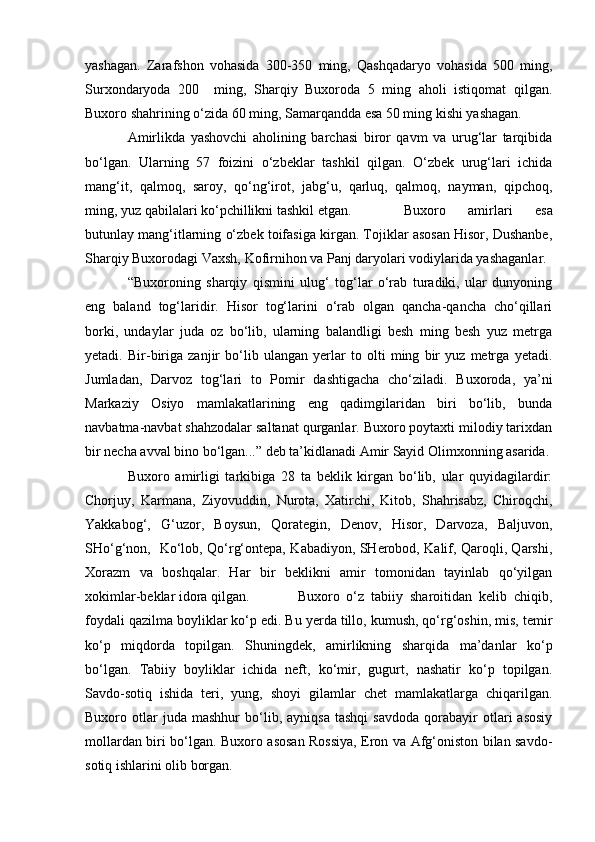 yashagan.   Zarafshon   vohasida   300-350   ming,   Qashqadaryo   vohasida   500   ming,
Surxondaryoda   200     ming,   Sharqiy   Buxoroda   5   ming   aholi   istiqomat   qilgan.
Buxoro shahrining o‘zida 60 ming, Samarqandda esa 50 ming kishi yashagan.
           Amirlikda   yashovchi   aholining   barchasi   biror   qavm   va   urug‘lar   tarqibida
bo‘lgan.   Ularning   57   foizini   o‘zbeklar   tashkil   qilgan.   O‘zbek   urug‘lari   ichida
mang‘it,   qalmoq,   saroy,   qo‘ng‘irot,   jabg‘u,   qarluq,   qalmoq,   nayman,   qipchoq,
ming, yuz qabilalari ko‘pchillikni tashkil etgan.            Buxoro   amirlari   esa
butunlay mang‘itlarning o‘zbek toifasiga kirgan. Tojiklar asosan Hisor, Dushanbe,
Sharqiy Buxorodagi Vaxsh, Kofirnihon va Panj daryolari vodiylarida yashaganlar.
           “Buxoroning   sharqiy   qismini   ulug‘   tog‘lar   o‘rab   turadiki,   ular   dunyoning
eng   baland   tog‘laridir.   Hisor   tog‘larini   o‘rab   olgan   qancha-qancha   cho‘qillari
borki,   undaylar   juda   oz   bo‘lib,   ularning   balandligi   besh   ming   besh   yuz   metrga
yetadi.   Bir-biriga   zanjir   bo‘lib   ulangan   yerlar   to   olti   ming   bir   yuz   metrga   yetadi.
Jumladan,   Darvoz   tog‘lari   to   Pomir   dashtigacha   cho‘ziladi.   Buxoroda,   ya’ni
Markaziy   Osiyo   mamlakatlarining   eng   qadimgilaridan   biri   bo‘lib,   bunda
navbatma-navbat shahzodalar saltanat qurganlar. Buxoro poytaxti milodiy tarixdan
bir necha avval bino bo‘lgan...” deb ta’kidlanadi Amir Sayid Olimxonning asarida.
          Buxoro   amirligi   tarkibiga   28   ta   beklik   kirgan   bo‘lib,   ular   quyidagilardir:
Chorjuy,   Karmana,   Ziyovuddin,   Nurota,   Xatirchi,   Kitob,   Shahrisabz,   Chiroqchi,
Yakkabog‘,   G‘uzor,   Boysun,   Qorategin,   Denov,   Hisor,   Darvoza,   Baljuvon,
SHo‘g‘non,   Ko‘lob, Qo‘rg‘ontepa, Kabadiyon, SHerobod, Kalif, Qaroqli, Qarshi,
Xorazm   va   boshqalar.   Har   bir   beklikni   amir   tomonidan   tayinlab   qo‘yilgan
xokimlar-beklar idora qilgan.             Buxoro   o‘z   tabiiy   sharoitidan   kelib   chiqib,
foydali qazilma boyliklar ko‘p edi. Bu yerda tillo, kumush, qo‘rg‘oshin, mis, temir
ko‘p   miqdorda   topilgan.   Shuningdek,   amirlikning   sharqida   ma’danlar   ko‘p
bo‘lgan.   Tabiiy   boyliklar   ichida   neft,   ko‘mir,   gugurt,   nashatir   ko‘p   topilgan.
Savdo-sotiq   ishida   teri,   yung,   shoyi   gilamlar   chet   mamlakatlarga   chiqarilgan.
Buxoro  otlar   juda   mashhur   bo‘lib,   ayniqsa   tashqi   savdoda   qorabayir   otlari   asosiy
mollardan biri bo‘lgan. Buxoro asosan Rossiya, Eron va Afg‘oniston bilan savdo-
sotiq ishlarini olib borgan. 