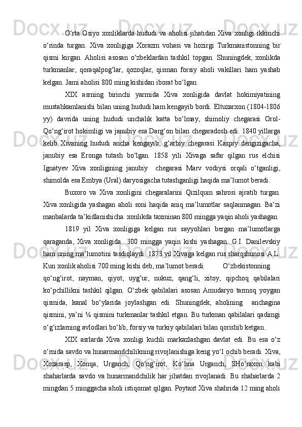          O‘rta   Osiyo   xonliklarda   hududi   va   aholisi   jihatidan   Xiva   xonligi   ikkinchi
o‘rinda   turgan.   Xiva   xonligiga   Xorazm   vohasi   va   hozirgi   Turkmanistonning   bir
qismi   kirgan.   Aholisi   asosan   o‘zbeklardan   tashkil   topgan.   Shuningdek,   xonlikda
turkmanlar,   qoraqalpog‘lar,   qozoqlar,   qisman   forsiy   aholi   vakillari   ham   yashab
kelgan. Jami aholisi 800 ming kishidan iborat bo‘lgan.
          XIX   asrning   birinchi   yarmida   Xiva   xonligida   davlat   hokimiyatining
mustahkamlanishi bilan uning hududi ham kengayib bordi. Eltuzarxon (1804-1806
yy)   davrida   uning   hududi   unchalik   katta   bo‘lmay,   shimoliy   chegarasi   Orol-
Qo‘ng‘irot hokimligi va janubiy esa Darg‘on bilan chegaradosh edi. 1840 yillarga
kelib   Xivaning   hududi   ancha   kengayib,   g‘arbiy   chegarasi   Kaspiy   dengizigacha,
janubiy   esa   Eronga   tutash   bo‘lgan.   1858   yili   Xivaga   safar   qilgan   rus   elchisi
Ignatyev   Xiva   xonligining   janubiy     chegarasi   Marv   vodiysi   orqali   o‘tganligi,
shimolda esa Embya (Ural) daryosigacha tutashganligi haqida ma’lumot beradi.
            Buxoro   va   Xiva   xonligini   chegaralarini   Qizilqum   sahrosi   ajratib   turgan.
Xiva   xonligida   yashagan   aholi   soni   haqida   aniq   ma’lumotlar   saqlanmagan.   Ba’zi
manbalarda ta’kidlanishicha. xonlikda taxminan 800 mingga yaqin aholi yashagan.
         1819   yil   Xiva   xonligiga   kelgan   rus   sayyohlari   bergan   ma’lumotlarga
qaraganda,   Xiva   xonligida     300   mingga   yaqin   kishi   yashagan.   G.I.   Danilevskiy
ham uning ma’lumotini tasdiqlaydi. 1873 yil Xivaga kelgan rus sharqshunosi A.L.
Kun xonlik aholisi 700 ming kishi deb, ma’lumot beradi.        O‘zbekistonning
qo‘ng‘irot,   nayman,   qiyot,   uyg‘ur,   nukuz,   qang‘li,   xitoy,   qipchoq   qabilalari
ko‘pchillikni   tashkil   qilgan.   O‘zbek   qabilalari   asosan   Amudaryo   tarmoq   yoygan
qismida,   kanal   bo‘ylarida   joylashgan   edi.   Shuningdek,   aholining     anchagina
qismini, ya’ni ¼ qismini turkmanlar tashkil etgan. Bu turkman qabilalari qadimgi
o‘g‘izlarning avlodlari bo‘lib, forsiy va turkiy qabilalari bilan qorishib ketgan.
         XIX   asrlarda   Xiva   xonligi   kuchli   markazlashgan   davlat   edi.   Bu   esa   o‘z
o‘rnida savdo va hunarmandchilikning rivojlanishiga keng yo‘l ochib beradi. Xiva,
Xozarasp,   Xonqa,   Urganch,   Qo‘ng‘irot,   Ko‘hna   Urganch,   SHo‘raxon   kabi
shaharlarda   savdo   va   hunarmandchilik   har   jihatdan   rivojlanadi.   Bu   shaharlarda   2
mingdan 5 minggacha aholi istiqomat qilgan. Poytaxt Xiva shahrida 12 ming aholi 