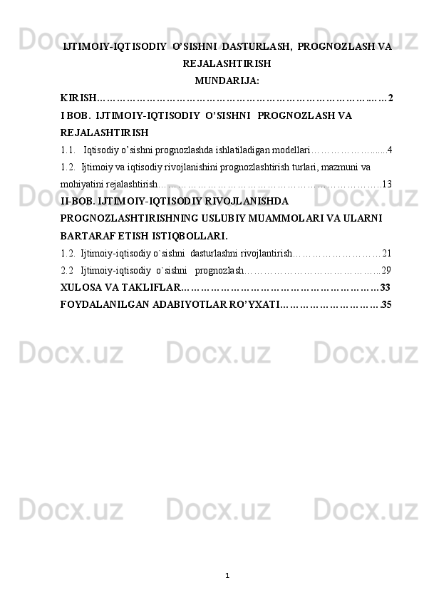 IJTIMOIY-IQTISODIY    O’SISHNI    DASTURLASH,    PROGNOZLASH VA
REJALASHTIRISH
MUNDARIJA:
KIRISH……………………………………………………………………….……2
I BOB.  IJTIMOIY-IQTISODIY    O’SISHNI     PROGNOZLASH VA 
REJALASHTIRISH
1.1.  Iqtisodiy o’sishni prognozlashda ishlatiladigan modellari……………….......4
1.2. Ijtimoiy va iqtisodiy rivojlanishini prognozlashtirish turlari, mazmuni va 
mohiyatini rejalashtirish…………………………………………………………..13
II-BOB. IJTIMOIY-IQTISODIY RIVOJLANISHDA 
PROGNOZLASHTIRISHNING USLUBIY MUAMMOLARI VA ULARNI 
BARTARAF ETISH ISTIQBOLLARI.
1.2.  Ijtimoiy-iqtisodiy o`sishni    dasturlashni rivojlantirish………………………21
2.2   Ijtimoiy-iqtisodiy    o`sishni      prognozlash…………………………………...29
XULOSA VA TAKLIFLAR……………………………………………………33
FOYDALANILGAN ADABIYOTLAR RO’YXATI………………………….35
1