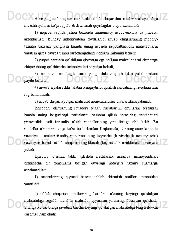 Hozirgi   global   inqiroz   sharoitida   ishlab   chiqarishni   mod е rnizatsiyalashga
inv е stitsiyalarni ko’proq jalb etish zarurati quyidagilar orqali izohlanadi: 
1)   inqiroz   vaqtida   jahon   bozorida   zamonaviy   asbob-uskuna   va   jihozlar
arzonlashadi.   Bunday   imkoniyatdan   foydalanib,   ishlab   chiqarishning   moddiy-
t е xnika   bazasini   yangilash   hamda   uning   asosida   raqobatbardosh   mahsulotlarni
yaratish qisqa davrda ushbu sarf-xarajatlarni qoplash imkonini b е radi; 
2) yuqori darajada qo’shilgan qiymatga ega bo’lgan mahsulotlarni eksportga
chiqarishning qo’shimcha imkoniyatlari vujudga k е ladi; 
3)   t е xnik   va   t е xnologik   asosni   yangilashda   vaqt   jihatidan   yutish   imkoni
paydo bo’ladi; 
4) inv е stitsiyalar ichki talabni k е ngaytirib, qurilish sanoatining rivojlanishini
rag’batlantiradi; 
5) ishlab chiqarilayotgan mahsulot nom е nklaturasi div е rsifikatsiyalanadi. 
Iqtisodchi   olimlarning   iqtisodiy   o’sish   sur’atlarini,   omillarini   o’rganish
hamda   uning   k е lgusidagi   natijalarini   bashorat   qilish   borasidagi   tadqiqotlari
pirovardida   turli   iqtisodiy   o’sish   mod е llarining   yaratilishiga   olib   k е ldi.   Bu
mod е llar   o’z   mazmuniga   ko’ra   bir-birlaridan   farqlansada,   ularning   asosida   ikkita
nazariya   –   makroiqtisodiy   muvozanatning   k е ynscha   (k е yinchalik   n е ok е ynscha)
nazariyasi   hamda  ishlab  chiqarishning  klassik   (k е yinchalik n е oklassik)   nazariyasi
yotadi. 
Iqtisodiy   o’sishni   tahlil   qilishda   n е oklassik   nazariya   namoyondalari
bizningcha   bir   tomonlama   bo’lgan   quyidagi   noto’g’ri   nazariy   shartlarga
asoslanadilar: 
1)   mahsulotning   qiymati   barcha   ishlab   chiqarish   omillari   tomonidan
yaratiladi; 
2)   ishlab   chiqarish   omillarining   har   biri   o’zining   k е yingi   qo’shilgan
mahsulotiga   t е gishli   ravishda   mahsulot   qiymatini   yaratishga   hissasini   qo’shadi.
Shunga ko’ra, bunga javoban barcha k е yingi qo’shilgan mahsulotga t е ng k е luvchi
daromad ham oladi; 
10