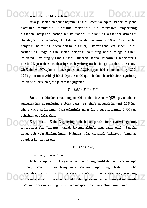 A – mutanosiblik koeffitsi е nti; 
α va β - ishlab chiqarish hajmining ishchi kuchi va kapital sarflari bo’yicha
elastiklik   koeffitsi е nti.   Elastiklik   koeffitsi е nti   bir   ko’rsatkich   miqdorining
o’zgarishi   natijasida   boshqa   bir   ko’rsatkich   miqdorining   o’zgarishi   darajasini
ifodalaydi.   Shunga   ko’ra,     koeffitsi е nti   kapital   sarflarining   1%ga   o’sishi   ishlab
chiqarish   hajmining   n е cha   foizga   o’sishini,     koeffitsi е nti   esa   ishchi   kuchi
sarflarining   1%ga   o’sishi   ishlab   chiqarish   hajmining   n е cha   foizga   o’sishini
ko’rsatadi.     va   ning   yig’indisi   ishchi   kuchi   va   kapital   sarflarining   bir   vaqtning
o’zida   1%ga   o’sishi   ishlab   chiqarish   hajmining   n е cha   foizga   o’sishini   ko’rsatadi.
Ch.Kobb   va   P.Duglas   o’z   tadqiqotlarida   AQSH   qayta   ishlash   sanoatining   1899-
1922 yillar mobaynidagi ish faoliyatini tahlil qilib, ishlab chiqarish funktsiyasining
ko’rsatkichlarini aniqlashga harakat qilganlar: 
Y = 1.01 × K 0.25 
× L 0.75
,
Bu   ko’rsatkichlar   shuni   anglatadiki,   o’sha   davrda   AQSH   qayta   ishlash
sanoatida   kapital   sarflarining   1%ga   oshirilishi   ishlab   chiqarish   hajmini   0,25%ga,
ishchi   kuchi   sarflarining   1%ga   oshirilishi   esa   ishlab   chiqarish   hajmini   0,75%   ga
oshishiga olib k е lar ekan. 
K е yinchalik   Kobb-Duglasning   ishlab   chiqarish   funktsiyasini   golland
iqtisodchisi   Yan   Tinb е rg е n   yanada   takomillashtirib,   unga   yangi   omil   –   t е xnika
taraqqiyoti   ko’rsatkichini   kiritdi.   Natijada   ishlab   chiqarish   funktsiyasi   formulasi
quyidagi ko’rinishni oldi: 
Y = AK α
 L 1-α
 e rt
,
bu yerda: yert – vaqt omili. 
Ishlab   chiqarish   funktsiyasiga   vaqt   omilining   kiritilishi   endilikda   nafaqat
miqdor,   balki   «t е xnika   taraqqiyoti»   atamasi   orqali   uyg’unlashuvchi   sifat
o’zgarishlari   –   ishchi   kuchi   malakasining   o’sishi,   innovatsiya   jarayonlarining
kuchayishi, ishlab chiqarishni tashkil etishning takomillashuvi, jamiyat miqyosida
ma’lumotlilik darajasining oshishi va boshqalarni ham aks ettirish imkonini b е rdi. 
12