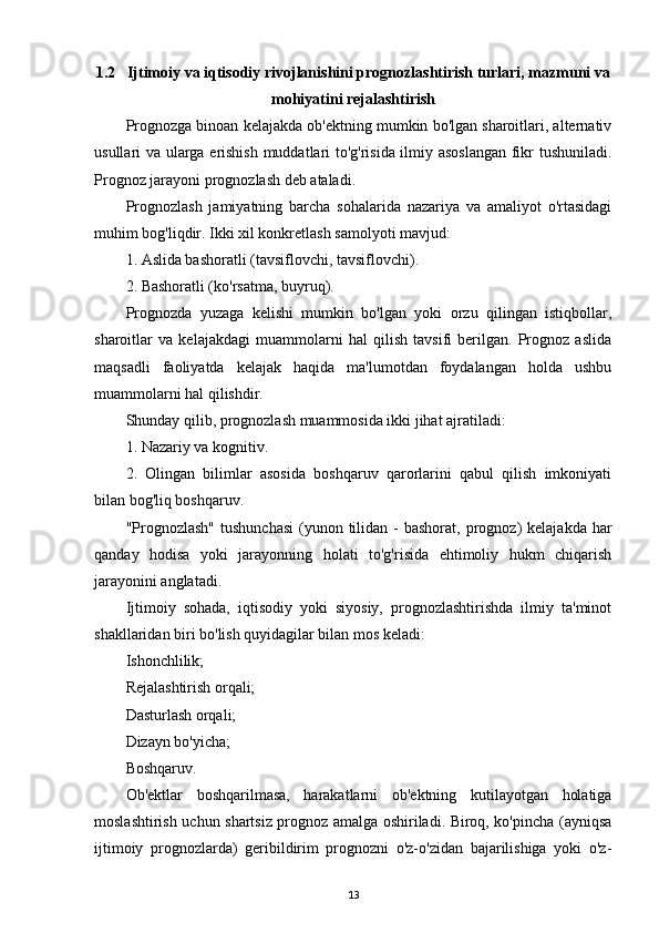 1.2   Ijtimoiy va iqtisodiy rivojlanishini prognozlashtirish turlari, mazmuni va
mohiyatini rejalashtirish
Prognozga binoan kelajakda ob'ektning mumkin bo'lgan sharoitlari, alternativ
usullari va ularga erishish muddatlari to'g'risida ilmiy asoslangan  fikr tushuniladi.
Prognoz jarayoni prognozlash deb ataladi.
Prognozlash   jamiyatning   barcha   sohalarida   nazariya   va   amaliyot   o'rtasidagi
muhim bog'liqdir. Ikki xil konkretlash samolyoti mavjud:
1. Aslida bashoratli (tavsiflovchi, tavsiflovchi).
2. Bashoratli (ko'rsatma, buyruq).
Prognozda   yuzaga   kelishi   mumkin   bo'lgan   yoki   orzu   qilingan   istiqbollar,
sharoitlar   va   kelajakdagi   muammolarni   hal   qilish   tavsifi   berilgan.   Prognoz   aslida
maqsadli   faoliyatda   kelajak   haqida   ma'lumotdan   foydalangan   holda   ushbu
muammolarni hal qilishdir.
Shunday qilib, prognozlash muammosida ikki jihat ajratiladi:
1. Nazariy va kognitiv.
2.   Olingan   bilimlar   asosida   boshqaruv   qarorlarini   qabul   qilish   imkoniyati
bilan bog'liq boshqaruv.
"Prognozlash"   tushunchasi  (yunon  tilidan  -  bashorat,  prognoz)   kelajakda  har
qanday   hodisa   yoki   jarayonning   holati   to'g'risida   ehtimoliy   hukm   chiqarish
jarayonini anglatadi.
Ijtimoiy   sohada,   iqtisodiy   yoki   siyosiy,   prognozlashtirishda   ilmiy   ta'minot
shakllaridan biri bo'lish quyidagilar bilan mos keladi:
Ishonchlilik;
Rejalashtirish orqali;
Dasturlash orqali;
Dizayn bo'yicha;
Boshqaruv.
Ob'ektlar   boshqarilmasa,   harakatlarni   ob'ektning   kutilayotgan   holatiga
moslashtirish uchun shartsiz prognoz amalga oshiriladi. Biroq, ko'pincha (ayniqsa
ijtimoiy   prognozlarda)   geribildirim   prognozni   o'z-o'zidan   bajarilishiga   yoki   o'z-
13