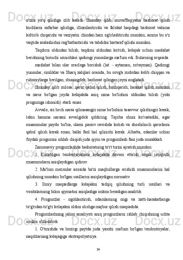 o'zini   yo'q   qilishga   olib   keladi.   Shunday   qilib,   muvaffaqiyatni   bashorat   qilish
kuchlarni   safarbar   qilishga,   ilhomlantirishi   va   falokat   haqidagi   bashorat   vahima
keltirib chiqarishi va vaziyatni chindan ham og'irlashtirishi mumkin, ammo bu o'z
vaqtida aralashishni rag'batlantirishi va tahdidni bartaraf qilishi mumkin.
Taqdirni   oldindan   bilish,   taqdirni   oldindan   ko'rish,   kelajak   uchun   maslahat
berishning birinchi urinishlari qadimgi yunonlarga ma'lum edi. Bularning orqasida
maslahat   bilan   ular   oraclega   borishdi   (lat.   -   aytaman,   so'rayman).   Qadimgi
yunonlar, rimliklar va Sharq xalqlari orasida, bu sovg'a xudodan kelib chiqqan va
ruhoniylarga berilgan; shuningdek, bashorat qilingan joyni anglatadi.
Shunday   qilib   xulosa:   qaror   qabul   qilish,   boshqarish,   harakat   qilish   mumkin
va   zarur   bo'lgan   joyda   kelajakda   aniq   nima   bo'lishini   oldindan   bilish   (yoki
prognozga ishonish) etarli emas.
Avvalo, siz hech narsa qilmasangiz nima bo'lishini tasavvur qilishingiz kerak,
lekin   hamma   narsani   avvalgidek   qoldiring.   Tajriba   shuni   ko'rsatadiki,   agar
muammolar   paydo   bo'lsa,   ularni   passiv   ravishda   kutish   va   shoshilinch   qarorlarni
qabul   qilish   kerak   emas,   balki   faol   hal   qilinishi   kerak.   Albatta,   odamlar   uchun
foydali prognozni ishlab chiqish juda qiyin va prognozlash fani juda murakkab.
Zamonaviy prognozlashda bashoratning to'rt turini ajratish mumkin:
1.   Kuzatilgan   tendentsiyalarni   kelajakda   davom   ettirish   orqali   istiqbolli
muammolarni aniqlaydigan qidiruv.
2.   Ma'lum   mezonlar   asosida   ba'zi   maqbullarga   erishish   muammolarini   hal
qilishning mumkin bo'lgan usullarini aniqlaydigan normativ.
3.   Ilmiy   maqsadlarga   kelajakni   tadqiq   qilishning   turli   usullari   va
vositalarining bilim qiymatini aniqlashga imkon beradigan analitik.
4.   Prognozlar   -   ogohlantirish,   odamlarning   ongi   va   xatti-harakatlariga
to'g'ridan-to'g'ri kelajakni oldini olishga majbur qilish maqsadida.
Prognozlashning   jahon   amaliyoti   aniq   prognozlarni   ishlab   chiqishning   uchta
usulini o'zlashtirdi:
1.   O'tmishda   va   hozirgi   paytda   juda   yaxshi   ma'lum   bo'lgan   tendentsiyalar,
naqshlarning kelajagiga ekstrapolyatsiya.
14