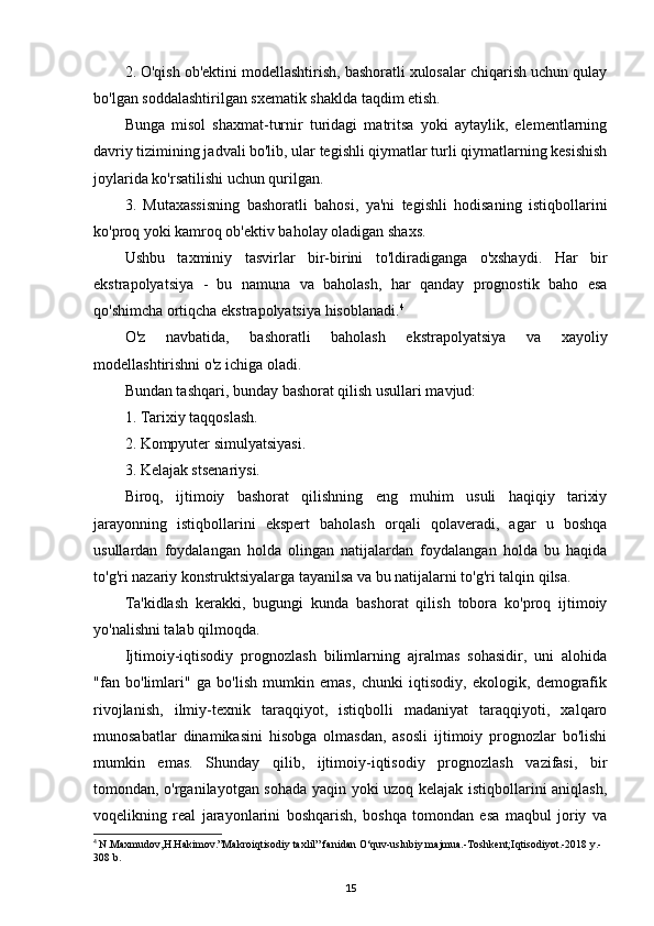 2. O'qish ob'ektini modellashtirish, bashoratli xulosalar chiqarish uchun qulay
bo'lgan soddalashtirilgan sxematik shaklda taqdim etish.
Bunga   misol   shaxmat-turnir   turidagi   matritsa   yoki   aytaylik,   elementlarning
davriy tizimining jadvali bo'lib, ular tegishli qiymatlar turli qiymatlarning kesishish
joylarida ko'rsatilishi uchun qurilgan.
3.   Mutaxassisning   bashoratli   bahosi,   ya'ni   tegishli   hodisaning   istiqbollarini
ko'proq yoki kamroq ob'ektiv baholay oladigan shaxs.
Ushbu   taxminiy   tasvirlar   bir-birini   to'ldiradiganga   o'xshaydi.   Har   bir
ekstrapolyatsiya   -   bu   namuna   va   baholash,   har   qanday   prognostik   baho   esa
qo'shimcha ortiqcha ekstrapolyatsiya hisoblanadi. 4
O'z   navbatida,   bashoratli   baholash   ekstrapolyatsiya   va   xayoliy
modellashtirishni o'z ichiga oladi.
Bundan tashqari, bunday bashorat qilish usullari mavjud:
1. Tarixiy taqqoslash.
2. Kompyuter simulyatsiyasi.
3. Kelajak stsenariysi.
Biroq,   ijtimoiy   bashorat   qilishning   eng   muhim   usuli   haqiqiy   tarixiy
jarayonning   istiqbollarini   ekspert   baholash   orqali   qolaveradi,   agar   u   boshqa
usullardan   foydalangan   holda   olingan   natijalardan   foydalangan   holda   bu   haqida
to'g'ri nazariy konstruktsiyalarga tayanilsa va bu natijalarni to'g'ri talqin qilsa.
Ta'kidlash   kerakki,   bugungi   kunda   bashorat   qilish   tobora   ko'proq   ijtimoiy
yo'nalishni talab qilmoqda.
Ijtimoiy-iqtisodiy   prognozlash   bilimlarning   ajralmas   sohasidir,   uni   alohida
"fan   bo'limlari"   ga   bo'lish   mumkin   emas,   chunki   iqtisodiy,   ekologik,   demografik
rivojlanish,   ilmiy-texnik   taraqqiyot,   istiqbolli   madaniyat   taraqqiyoti,   xalqaro
munosabatlar   dinamikasini   hisobga   olmasdan,   asosli   ijtimoiy   prognozlar   bo'lishi
mumkin   emas.   Shunday   qilib,   ijtimoiy-iqtisodiy   prognozlash   vazifasi,   bir
tomondan, o'rganilayotgan sohada yaqin yoki uzoq kelajak istiqbollarini aniqlash,
voqelikning   real   jarayonlarini   boshqarish,   boshqa   tomondan   esa   maqbul   joriy   va
4
  N.Maxmudov,H.Hakimov.”Makroiqtisodiy taxlil” fanidan O‘quv-uslubiy majmua.-Toshkent;Iqtisodiyot.-2018 y.-
308 b.
15