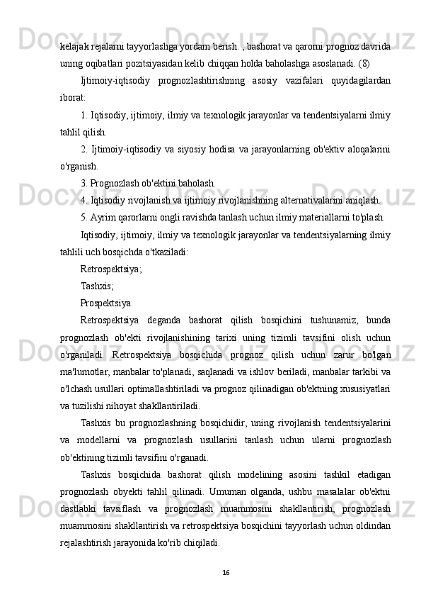 kelajak rejalarni tayyorlashga yordam berish. , bashorat va qarorni prognoz davrida
uning oqibatlari pozitsiyasidan kelib chiqqan holda baholashga asoslanadi. (8)
Ijtimoiy-iqtisodiy   prognozlashtirishning   asosiy   vazifalari   quyidagilardan
iborat:
1. Iqtisodiy, ijtimoiy, ilmiy va texnologik jarayonlar va tendentsiyalarni ilmiy
tahlil qilish.
2.   Ijtimoiy-iqtisodiy   va   siyosiy   hodisa   va   jarayonlarning   ob'ektiv   aloqalarini
o'rganish.
3. Prognozlash ob'ektini baholash.
4. Iqtisodiy rivojlanish va ijtimoiy rivojlanishning alternativalarini aniqlash.
5. Ayrim qarorlarni ongli ravishda tanlash uchun ilmiy materiallarni to'plash.
Iqtisodiy, ijtimoiy, ilmiy va texnologik jarayonlar va tendentsiyalarning ilmiy
tahlili uch bosqichda o'tkaziladi:
Retrospektsiya;
Tashxis;
Prospektsiya.
Retrospektsiya   deganda   bashorat   qilish   bosqichini   tushunamiz,   bunda
prognozlash   ob'ekti   rivojlanishining   tarixi   uning   tizimli   tavsifini   olish   uchun
o'rganiladi.   Retrospektsiya   bosqichida   prognoz   qilish   uchun   zarur   bo'lgan
ma'lumotlar, manbalar to'planadi, saqlanadi va ishlov beriladi, manbalar tarkibi va
o'lchash usullari optimallashtiriladi va prognoz qilinadigan ob'ektning xususiyatlari
va tuzilishi nihoyat shakllantiriladi.
Tashxis   bu   prognozlashning   bosqichidir,   uning   rivojlanish   tendentsiyalarini
va   modellarni   va   prognozlash   usullarini   tanlash   uchun   ularni   prognozlash
ob'ektining tizimli tavsifini o'rganadi.
Tashxis   bosqichida   bashorat   qilish   modelining   asosini   tashkil   etadigan
prognozlash   obyekti   tahlil   qilinadi.   Umuman   olganda,   ushbu   masalalar   ob'ektni
dastlabki   tavsiflash   va   prognozlash   muammosini   shakllantirish,   prognozlash
muammosini shakllantirish va retrospektsiya bosqichini tayyorlash uchun oldindan
rejalashtirish jarayonida ko'rib chiqiladi.
16
