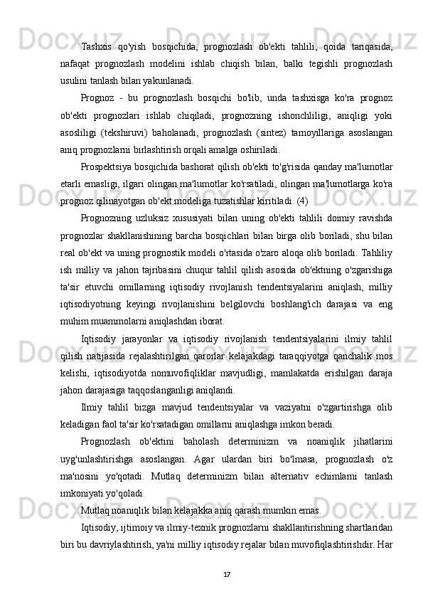 Tashxis   qo'yish   bosqichida,   prognozlash   ob'ekti   tahlili,   qoida   tariqasida,
nafaqat   prognozlash   modelini   ishlab   chiqish   bilan,   balki   tegishli   prognozlash
usulini tanlash bilan yakunlanadi.
Prognoz   -   bu   prognozlash   bosqichi   bo'lib,   unda   tashxisga   ko'ra   prognoz
ob'ekti   prognozlari   ishlab   chiqiladi,   prognozning   ishonchliligi,   aniqligi   yoki
asosliligi   (tekshiruvi)   baholanadi,   prognozlash   (sintez)   tamoyillariga   asoslangan
aniq prognozlarni birlashtirish orqali amalga oshiriladi.
Prospektsiya bosqichida bashorat qilish ob'ekti to'g'risida qanday ma'lumotlar
etarli emasligi, ilgari olingan ma'lumotlar ko'rsatiladi, olingan ma'lumotlarga ko'ra
prognoz qilinayotgan ob'ekt modeliga tuzatishlar kiritiladi. (4)
Prognozning   uzluksiz   xususiyati   bilan   uning   ob'ekti   tahlili   doimiy   ravishda
prognozlar shakllanishining barcha bosqichlari bilan birga olib boriladi, shu bilan
real ob'ekt va uning prognostik modeli o'rtasida o'zaro aloqa olib boriladi. Tahliliy
ish   milliy   va   jahon   tajribasini   chuqur   tahlil   qilish   asosida   ob'ektning   o'zgarishiga
ta'sir   etuvchi   omillarning   iqtisodiy   rivojlanish   tendentsiyalarini   aniqlash,   milliy
iqtisodiyotning   keyingi   rivojlanishini   belgilovchi   boshlang'ich   darajasi   va   eng
muhim muammolarni aniqlashdan iborat.
Iqtisodiy   jarayonlar   va   iqtisodiy   rivojlanish   tendentsiyalarini   ilmiy   tahlil
qilish   natijasida   rejalashtirilgan   qarorlar   kelajakdagi   taraqqiyotga   qanchalik   mos
kelishi,   iqtisodiyotda   nomuvofiqliklar   mavjudligi,   mamlakatda   erishilgan   daraja
jahon darajasiga taqqoslanganligi aniqlandi.
Ilmiy   tahlil   bizga   mavjud   tendentsiyalar   va   vaziyatni   o'zgartirishga   olib
keladigan faol ta'sir ko'rsatadigan omillarni aniqlashga imkon beradi.
Prognozlash   ob'ektini   baholash   determinizm   va   noaniqlik   jihatlarini
uyg'unlashtirishga   asoslangan.   Agar   ulardan   biri   bo'lmasa,   prognozlash   o'z
ma'nosini   yo'qotadi.   Mutlaq   determinizm   bilan   alternativ   echimlarni   tanlash
imkoniyati yo'qoladi.
Mutlaq noaniqlik bilan kelajakka aniq qarash mumkin emas.
Iqtisodiy, ijtimoiy va ilmiy-texnik prognozlarni shakllantirishning shartlaridan
biri bu davriylashtirish, ya'ni milliy iqtisodiy rejalar bilan muvofiqlashtirishdir. Har
17