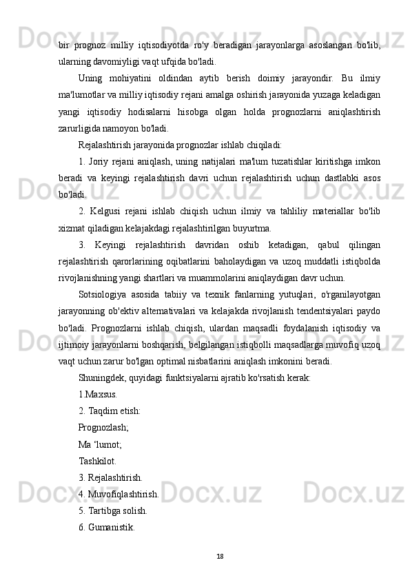 bir   prognoz   milliy   iqtisodiyotda   ro'y   beradigan   jarayonlarga   asoslangan   bo'lib,
ularning davomiyligi vaqt ufqida bo'ladi.
Uning   mohiyatini   oldindan   aytib   berish   doimiy   jarayondir.   Bu   ilmiy
ma'lumotlar va milliy iqtisodiy rejani amalga oshirish jarayonida yuzaga keladigan
yangi   iqtisodiy   hodisalarni   hisobga   olgan   holda   prognozlarni   aniqlashtirish
zarurligida namoyon bo'ladi.
Rejalashtirish jarayonida prognozlar ishlab chiqiladi:
1.   Joriy   rejani   aniqlash,   uning   natijalari   ma'lum   tuzatishlar   kiritishga   imkon
beradi   va   keyingi   rejalashtirish   davri   uchun   rejalashtirish   uchun   dastlabki   asos
bo'ladi.
2.   Kelgusi   rejani   ishlab   chiqish   uchun   ilmiy   va   tahliliy   materiallar   bo'lib
xizmat qiladigan kelajakdagi rejalashtirilgan buyurtma.
3.   Keyingi   rejalashtirish   davridan   oshib   ketadigan,   qabul   qilingan
rejalashtirish   qarorlarining   oqibatlarini   baholaydigan   va   uzoq   muddatli   istiqbolda
rivojlanishning yangi shartlari va muammolarini aniqlaydigan davr uchun.
Sotsiologiya   asosida   tabiiy   va   texnik   fanlarning   yutuqlari,   o'rganilayotgan
jarayonning   ob'ektiv  alternativalari  va  kelajakda   rivojlanish   tendentsiyalari  paydo
bo'ladi.   Prognozlarni   ishlab   chiqish,   ulardan   maqsadli   foydalanish   iqtisodiy   va
ijtimoiy jarayonlarni boshqarish, belgilangan istiqbolli maqsadlarga muvofiq uzoq
vaqt uchun zarur bo'lgan optimal nisbatlarini aniqlash imkonini beradi.
Shuningdek, quyidagi funktsiyalarni ajratib ko'rsatish kerak:
1.Maxsus.
2. Taqdim etish:
Prognozlash;
Ma ‘lumot;
Tashkilot.
3. Rejalashtirish.
4. Muvofiqlashtirish.
5. Tartibga solish.
6. Gumanistik.
18 