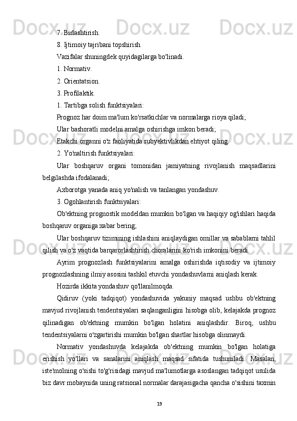7. Birlashtirish.
8. Ijtimoiy tajribani topshirish.
Vazifalar shuningdek quyidagilarga bo'linadi.
1. Normativ.
2. Orientatsion.
3. Profilaktik.
1. Tartibga solish funktsiyalari:
Prognoz har doim ma'lum ko'rsatkichlar va normalarga rioya qiladi;
Ular bashoratli modelni amalga oshirishga imkon beradi;
Etakchi organni o'z faoliyatida subyektivlikdan ehtiyot qiling.
2. Yo'naltirish funktsiyalari:
Ular   boshqaruv   organi   tomonidan   jamiyatning   rivojlanish   maqsadlarini
belgilashda ifodalanadi;
Axborotga yanada aniq yo'nalish va tanlangan yondashuv.
3. Ogohlantirish funktsiyalari:
Ob'ektning prognostik modeldan mumkin bo'lgan va haqiqiy og'ishlari haqida
boshqaruv organiga xabar bering;
Ular boshqaruv tizimining ishlashini aniqlaydigan omillar va sabablarni tahlil
qilish va o'z vaqtida barqarorlashtirish choralarini ko'rish imkonini beradi.
Ayrim   prognozlash   funktsiyalarini   amalga   oshirishda   iqtisodiy   va   ijtimoiy
prognozlashning ilmiy asosini tashkil etuvchi yondashuvlarni aniqlash kerak.
Hozirda ikkita yondashuv qo'llanilmoqda.
Qidiruv   (yoki   tadqiqot)   yondashuvida   yakuniy   maqsad   ushbu   ob'ektning
mavjud rivojlanish tendentsiyalari saqlanganligini hisobga olib, kelajakda prognoz
qilinadigan   ob'ektning   mumkin   bo'lgan   holatini   aniqlashdir.   Biroq,   ushbu
tendentsiyalarni o'zgartirishi mumkin bo'lgan shartlar hisobga olinmaydi.
Normativ   yondashuvda   kelajakda   ob'ektning   mumkin   bo'lgan   holatiga
erishish   yo'llari   va   sanalarini   aniqlash   maqsad   sifatida   tushuniladi.   Masalan,
iste'molning o'sishi to'g'risidagi mavjud ma'lumotlarga asoslangan tadqiqot usulida
biz davr mobaynida uning ratsional normalar darajasigacha qancha o'sishini taxmin
19