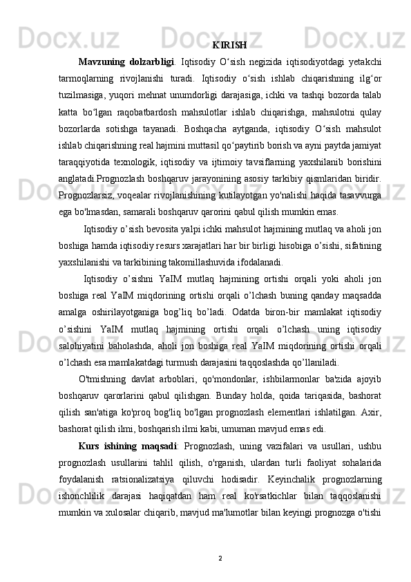KIRISH
Mavzuning   dolzarbligi .   Iqtisodiy   O sish   negizida   iqtisodiyotdagi   yetakchiʻ
tarmoqlarning   rivojlanishi   turadi.   Iqtisodiy   o sish   ishlab   chiqarishning   ilg or	
ʻ ʻ
tuzilmasiga,   yuqori   mehnat   unumdorligi   darajasiga,   ichki   va   tashqi   bozorda   talab
katta   bo lgan   raqobatbardosh   mahsulotlar   ishlab   chiqarishga,   mahsulotni   qulay	
ʻ
bozorlarda   sotishga   tayanadi.   Boshqacha   aytganda,   iqtisodiy   O sish   mahsulot	
ʻ
ishlab chiqarishning real hajmini muttasil qo paytirib borish va ayni paytda jamiyat	
ʻ
taraqqiyotida   texnologik,   iqtisodiy   va   ijtimoiy   tavsiflarning   yaxshilanib   borishini
anglatadi. Prognozlash   boshqaruv   jarayonining   asosiy   tarkibiy   qismlaridan   biridir.
Prognozlarsiz, voqealar rivojlanishining kutilayotgan yo'nalishi  haqida tasavvurga
ega bo'lmasdan, samarali boshqaruv qarorini qabul qilish mumkin emas.
Iqtisodiy o’sish b е vosita yalpi ichki mahsulot hajmining mutlaq va aholi jon
boshiga hamda iqtisodiy r е surs xarajatlari har bir birligi hisobiga o’sishi, sifatining
yaxshilanishi va tarkibining takomillashuvida ifodalanadi. 
Iqtisodiy   o’sishni   YaIM   mutlaq   hajmining   ortishi   orqali   yoki   aholi   jon
boshiga   r е al   YaIM   miqdorining   ortishi   orqali   o’lchash   buning   qanday   maqsadda
amalga   oshirilayotganiga   bog’liq   bo’ladi.   Odatda   biron-bir   mamlakat   iqtisodiy
o’sishini   YaIM   mutlaq   hajmining   ortishi   orqali   o’lchash   uning   iqtisodiy
salohiyatini   baholashda,   aholi   jon   boshiga   r е al   YaIM   miqdorining   ortishi   orqali
o’lchash esa mamlakatdagi turmush darajasini taqqoslashda qo’llaniladi. 
O'tmishning   davlat   arboblari,   qo'mondonlar,   ishbilarmonlar   ba'zida   ajoyib
boshqaruv   qarorlarini   qabul   qilishgan.   Bunday   holda,   qoida   tariqasida,   bashorat
qilish   san'atiga   ko'proq   bog'liq   bo'lgan   prognozlash   elementlari   ishlatilgan.   Axir,
bashorat qilish ilmi, boshqarish ilmi kabi, umuman mavjud emas edi.
Kurs   ishining   maqsadi :   Prognozlash,   uning   vazifalari   va   usullari,   ushbu
prognozlash   usullarini   tahlil   qilish,   o'rganish,   ulardan   turli   faoliyat   sohalarida
foydalanish   ratsionalizatsiya   qiluvchi   hodisadir.   Keyinchalik   prognozlarning
ishonchlilik   darajasi   haqiqatdan   ham   real   ko'rsatkichlar   bilan   taqqoslanishi
mumkin va xulosalar chiqarib, mavjud ma'lumotlar bilan keyingi prognozga o'tishi
2