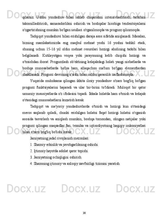 qilamiz.   Ushbu   yondashuv   bilan   ishlab   chiqarishni   intensivlashtirish,   tarkibini
takomillashtirish,   samaradorlikni   oshirish   va   boshqalar   hisobiga   tendentsiyalarni
o'zgartirishning mumkin bo'lgan usullari o'rganilmoqda va prognoz qilinmoqda.
Tadqiqot yondashuvi bilan erishilgan daraja asos sifatida aniqlanadi. Masalan,
bizning   mamlakatimizda   eng   maqbul   mehnat   yoshi   16   yoshni   tashkil   etadi,
shuning   uchun   15-16   yil   oldin   mehnat   resurslari   hozirgi   aholining   tarkibi   bilan
belgilanadi.   Kutilayotgan   voqea   yoki   jarayonning   kelib   chiqishi   hozirgi   va
o'tmishdan iborat. Prognozlash ob'ektining kelajakdagi holati yangi nisbatlarda va
boshqa   munosabatlarda   bo'lsa   ham,   allaqachon   ma'lum   bo'lgan   elementlardan
shakllanadi. Prognoz davrining o'sishi bilan ushbu qaramlik zaiflashmoqda.
Yuqorida   muhokama   qilingan   ikkita   ilmiy   yondashuv   o'zaro   bog'liq   bo'lgan
prognoz   funktsiyalarini   bajaradi   va   ular   bir-birini   to'ldiradi.   Muloqot   bir   qator
umumiy xususiyatlarda o'z ifodasini topadi. Ikkala holatda ham o'tmish va kelajak
o'rtasidagi munosabatlarni kuzatish kerak.
Tadqiqot   va   me'yoriy   yondashuvlarda   o'tmish   va   hozirgi   kun   o'rtasidagi
meros   saqlanib   qoladi,   chunki   erishilgan   holatni   faqat   hozirgi   holatni   o'rganish
asosida   tasvirlash   va   aniqlash   mumkin,   boshqa   tomondan,   olingan   natijalar   yoki
prognoz   qilingan  maqsadlar   fan,   texnika  va   iqtisodiyotning  haqiqiy   imkoniyatlari
bilan o'zaro bog'liq bo'lishi kerak.
Jamiyatning jadal rivojlanish mezonlari:
1. Shaxsiy erkinlik va javobgarlikning oshishi.
2. Ijtimoiy hayotda adolat qaror topishi.
3. Jamiyatning ochiqligini oshirish.
4. Shaxsning ijtimoiy va axloqiy xavfsizligi tizimini yaratish. 
20
