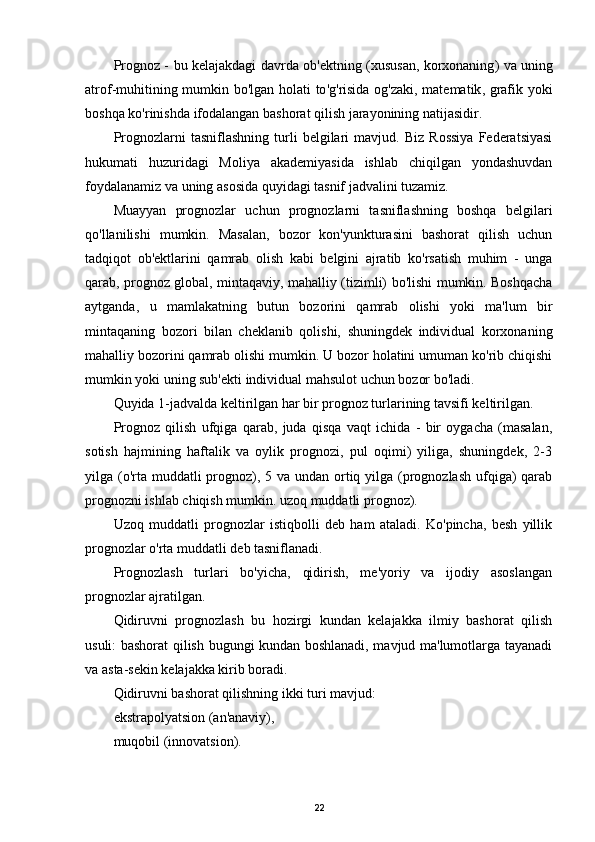 Prognoz   -   bu   kelajakdagi   davrda   ob ' ektning   ( xususan ,   korxonaning )   va   uning
atrof - muhitining   mumkin   bo ' lgan   holati   to ' g ' risida   og ' zaki ,   matematik ,   grafik   yoki
boshqa   ko ' rinishda   ifodalangan   bashorat   qilish   jarayonining   natijasidir .
Prognozlarni   tasniflashning   turli   belgilari   mavjud.   Biz   Rossiya   Federatsiyasi
hukumati   huzuridagi   Moliya   akademiyasida   ishlab   chiqilgan   yondashuvdan
foydalanamiz va uning asosida quyidagi tasnif jadvalini tuzamiz.
Muayyan   prognozlar   uchun   prognozlarni   tasniflashning   boshqa   belgilari
qo'llanilishi   mumkin.   Masalan,   bozor   kon'yunkturasini   bashorat   qilish   uchun
tadqiqot   ob'ektlarini   qamrab   olish   kabi   belgini   ajratib   ko'rsatish   muhim   -   unga
qarab, prognoz global, mintaqaviy, mahalliy (tizimli) bo'lishi mumkin. Boshqacha
aytganda,   u   mamlakatning   butun   bozorini   qamrab   olishi   yoki   ma'lum   bir
mintaqaning   bozori   bilan   cheklanib   qolishi,   shuningdek   individual   korxonaning
mahalliy bozorini qamrab olishi mumkin. U bozor holatini umuman ko'rib chiqishi
mumkin yoki uning sub'ekti individual mahsulot uchun bozor bo'ladi.
Quyida 1-jadvalda keltirilgan har bir prognoz turlarining tavsifi keltirilgan.
Prognoz   qilish   ufqiga   qarab,   juda   qisqa   vaqt   ichida   -   bir   oygacha   (masalan,
sotish   hajmining   haftalik   va   oylik   prognozi,   pul   oqimi)   yiliga,   shuningdek,   2-3
yilga (o'rta muddatli  prognoz), 5 va undan ortiq yilga (prognozlash ufqiga)  qarab
prognozni ishlab chiqish mumkin. uzoq muddatli prognoz).
Uzoq   muddatli   prognozlar   istiqbolli   deb   ham   ataladi.   Ko'pincha,   besh   yillik
prognozlar o'rta muddatli deb tasniflanadi.
Prognozlash   turlari   bo'yicha,   qidirish,   me'yoriy   va   ijodiy   asoslangan
prognozlar ajratilgan.
Qidiruvni   prognozlash   bu   hozirgi   kundan   kelajakka   ilmiy   bashorat   qilish
usuli: bashorat qilish bugungi kundan boshlanadi, mavjud ma'lumotlarga tayanadi
va asta-sekin kelajakka kirib boradi.
Qidiruvni bashorat qilishning ikki turi mavjud:
ekstrapolyatsion (an'anaviy),
muqobil (innovatsion).
22