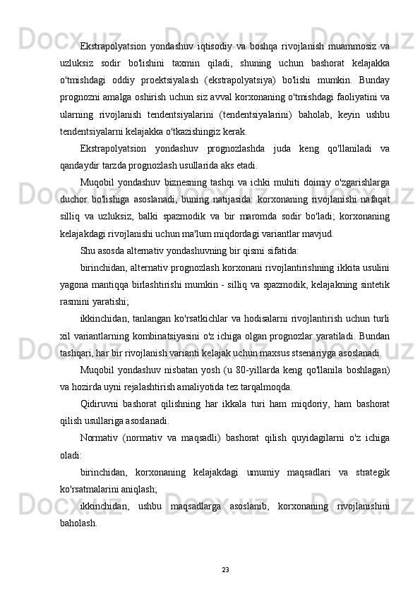 Ekstrapolyatsion   yondashuv   iqtisodiy   va   boshqa   rivojlanish   muammosiz   va
uzluksiz   sodir   bo'lishini   taxmin   qiladi,   shuning   uchun   bashorat   kelajakka
o'tmishdagi   oddiy   proektsiyalash   (ekstrapolyatsiya)   bo'lishi   mumkin.   Bunday
prognozni amalga oshirish uchun siz avval korxonaning o'tmishdagi faoliyatini va
ularning   rivojlanish   tendentsiyalarini   (tendentsiyalarini)   baholab,   keyin   ushbu
tendentsiyalarni kelajakka o'tkazishingiz kerak.
Ekstrapolyatsion   yondashuv   prognozlashda   juda   keng   qo'llaniladi   va
qandaydir tarzda prognozlash usullarida aks etadi.
Muqobil   yondashuv   biznesning   tashqi   va   ichki   muhiti   doimiy   o'zgarishlarga
duchor   bo'lishiga   asoslanadi,   buning   natijasida:   korxonaning   rivojlanishi   nafaqat
silliq   va   uzluksiz,   balki   spazmodik   va   bir   maromda   sodir   bo'ladi;   korxonaning
kelajakdagi rivojlanishi uchun ma'lum miqdordagi variantlar mavjud.
Shu asosda alternativ yondashuvning bir qismi sifatida:
birinchidan, alternativ prognozlash korxonani rivojlantirishning ikkita usulini
yagona mantiqqa birlashtirishi mumkin - silliq va spazmodik, kelajakning sintetik
rasmini yaratishi;
ikkinchidan, tanlangan ko'rsatkichlar  va  hodisalarni  rivojlantirish uchun turli
xil variantlarning kombinatsiyasini o'z ichiga olgan prognozlar yaratiladi. Bundan
tashqari, har bir rivojlanish varianti kelajak uchun maxsus stsenariyga asoslanadi.
Muqobil   yondashuv   nisbatan   yosh   (u   80-yillarda   keng   qo'llanila   boshlagan)
va hozirda uyni rejalashtirish amaliyotida tez tarqalmoqda.
Qidiruvni   bashorat   qilishning   har   ikkala   turi   ham   miqdoriy,   ham   bashorat
qilish usullariga asoslanadi.
Normativ   (normativ   va   maqsadli)   bashorat   qilish   quyidagilarni   o'z   ichiga
oladi:
birinchidan,   korxonaning   kelajakdagi   umumiy   maqsadlari   va   strategik
ko'rsatmalarini aniqlash;
ikkinchidan,   ushbu   maqsadlarga   asoslanib,   korxonaning   rivojlanishini
baholash.
23