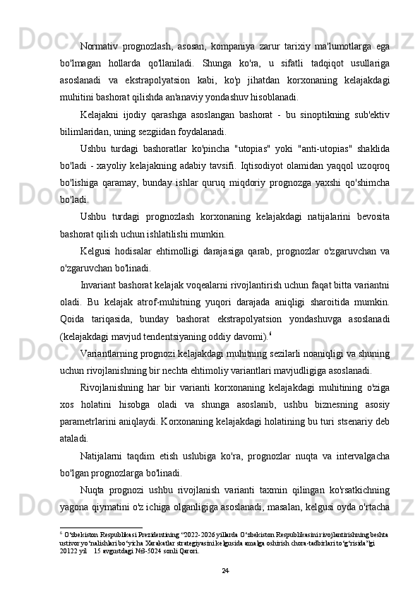 Normativ   prognozlash,   asosan,   kompaniya   zarur   tarixiy   ma'lumotlarga   ega
bo'lmagan   hollarda   qo'llaniladi.   Shunga   ko'ra,   u   sifatli   tadqiqot   usullariga
asoslanadi   va   ekstrapolyatsion   kabi,   ko'p   jihatdan   korxonaning   kelajakdagi
muhitini bashorat qilishda an'anaviy yondashuv hisoblanadi.
Kelajakni   ijodiy   qarashga   asoslangan   bashorat   -   bu   sinoptikning   sub'ektiv
bilimlaridan, uning sezgiidan foydalanadi.
Ushbu   turdagi   bashoratlar   ko'pincha   "utopias"   yoki   "anti-utopias"   shaklida
bo'ladi   -   xayoliy  kelajakning   adabiy   tavsifi.  Iqtisodiyot   olamidan   yaqqol   uzoqroq
bo'lishiga   qaramay,   bunday   ishlar   quruq   miqdoriy   prognozga   yaxshi   qo'shimcha
bo'ladi.
Ushbu   turdagi   prognozlash   korxonaning   kelajakdagi   natijalarini   bevosita
bashorat qilish uchun ishlatilishi mumkin.
Kelgusi   hodisalar   ehtimolligi   darajasiga   qarab,   prognozlar   o'zgaruvchan   va
o'zgaruvchan bo'linadi.
Invariant bashorat kelajak voqealarni rivojlantirish uchun faqat bitta variantni
oladi.   Bu   kelajak   atrof-muhitning   yuqori   darajada   aniqligi   sharoitida   mumkin.
Qoida   tariqasida,   bunday   bashorat   ekstrapolyatsion   yondashuvga   asoslanadi
(kelajakdagi mavjud tendentsiyaning oddiy davomi). 6
Variantlarning prognozi kelajakdagi muhitning sezilarli noaniqligi va shuning
uchun rivojlanishning bir nechta ehtimoliy variantlari mavjudligiga asoslanadi.
Rivojlanishning   har   bir   varianti   korxonaning   kelajakdagi   muhitining   o'ziga
xos   holatini   hisobga   oladi   va   shunga   asoslanib,   ushbu   biznesning   asosiy
parametrlarini aniqlaydi. Korxonaning kelajakdagi holatining bu turi stsenariy deb
ataladi.
Natijalarni   taqdim   etish   uslubiga   ko'ra,   prognozlar   nuqta   va   intervalgacha
bo'lgan prognozlarga bo'linadi.
Nuqta   prognozi   ushbu   rivojlanish   varianti   taxmin   qilingan   ko'rsatkichning
yagona qiymatini o'z ichiga olganligiga asoslanadi, masalan, kelgusi oyda o'rtacha
6
  O‘zbekiston Respublikasi Prezidentining “2022-2026 yillarda O‘zbekiston Respublikasini rivojlantirishning beshta
ustivor yo‘nalishlari bo‘yicha Xarakatlar strategiyasini kelgusida amalga oshirish chora-tadbirlari to‘g‘risida”gi 
20122 yil    15 avgustdagi  № 3-5024 sonli Qarori.
24