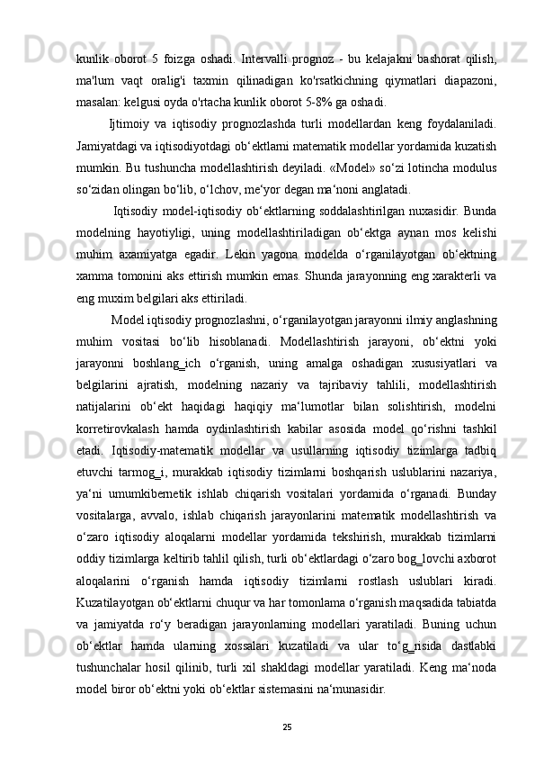 kunlik   oborot   5   foizga   oshadi.   Intervalli   prognoz   -   bu   kelajakni   bashorat   qilish,
ma'lum   vaqt   oralig'i   taxmin   qilinadigan   ko'rsatkichning   qiymatlari   diapazoni,
masalan: kelgusi oyda o'rtacha kunlik oborot 5-8% ga oshadi.
Ijtimoiy   va   iqtisodiy   prognozlashda   turli   modellardan   keng   foydalaniladi.
Jamiyatdagi va iqtisodiyotdagi ob‘ektlarni matematik modellar yordamida kuzatish
mumkin. Bu tushuncha modellashtirish deyiladi. «Model» so‘zi lotincha modulus
so‘zidan olingan bo‘lib, o‘lchov, me‘yor degan ma‘noni anglatadi. 
  Iqtisodiy   model-iqtisodiy   ob‘ektlarning   soddalashtirilgan   nuxasidir.   Bunda
modelning   hayotiyligi,   uning   modellashtiriladigan   ob‘ektga   aynan   mos   kelishi
muhim   axamiyatga   egadir.   Lekin   yagona   modelda   o‘rganilayotgan   ob‘ektning
xamma tomonini aks ettirish mumkin emas. Shunda jarayonning eng xarakterli va
eng muxim belgilari aks ettiriladi.  
 Model iqtisodiy prognozlashni, o‘rganilayotgan jarayonni ilmiy anglashning
muhim   vositasi   bo‘lib   hisoblanadi.   Modellashtirish   jarayoni,   ob‘ektni   yoki
jarayonni   boshlang‗ich   o‘rganish,   uning   amalga   oshadigan   xususiyatlari   va
belgilarini   ajratish,   modelning   nazariy   va   tajribaviy   tahlili,   modellashtirish
natijalarini   ob‘ekt   haqidagi   haqiqiy   ma‘lumotlar   bilan   solishtirish,   modelni
korretirovkalash   hamda   oydinlashtirish   kabilar   asosida   model   qo‘rishni   tashkil
etadi.   Iqtisodiy-matematik   modellar   va   usullarning   iqtisodiy   tizimlarga   tadbiq
etuvchi   tarmog‗i,   murakkab   iqtisodiy   tizimlarni   boshqarish   uslublarini   nazariya,
ya‘ni   umumkibernetik   ishlab   chiqarish   vositalari   yordamida   o‘rganadi.   Bunday
vositalarga,   avvalo,   ishlab   chiqarish   jarayonlarini   matematik   modellashtirish   va
o‘zaro   iqtisodiy   aloqalarni   modellar   yordamida   tekshirish,   murakkab   tizimlarni
oddiy tizimlarga keltirib tahlil qilish, turli ob‘ektlardagi o‘zaro bog‗lovchi axborot
aloqalarini   o‘rganish   hamda   iqtisodiy   tizimlarni   rostlash   uslublari   kiradi.
Kuzatilayotgan ob‘ektlarni chuqur va har tomonlama o‘rganish maqsadida tabiatda
va   jamiyatda   ro‘y   beradigan   jarayonlarning   modellari   yaratiladi.   Buning   uchun
ob‘ektlar   hamda   ularning   xossalari   kuzatiladi   va   ular   to‘g‗risida   dastlabki
tushunchalar   hosil   qilinib,   turli   xil   shakldagi   modellar   yaratiladi.   Keng   ma‘noda
model biror ob‘ektni yoki ob‘ektlar sistemasini na‘munasidir.  
25