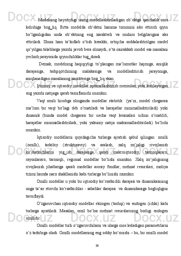 Modelning   hayotiyligi   uning   modellashtiriladigan   ob‘ektga   qanchalik   mos
kelishiga   bog‗liq.   Bitta   modelda   ob‘ektni   hamma   tomonini   aks   ettirish   qiyin
bo‘lganligidan   unda   ob‘ektning   eng   xarakterli   va   muhim   belgilarigina   aks
ettiriladi.   Shuni   ham   ta‘kidlab   o‘tish   kerakki,   ortiqcha   soddalashtirilgan   model
qo‘yilgan talablarga yaxshi javob bera olmaydi, o‘ta murakkab model esa masalani
yechish jarayonida qiyinchiliklar tug‗diradi.  
  Demak,   modelning   haqiqiyligi   to‘plangan   ma‘lumotlar   hajmiga,   aniqlik
darajasiga,   tadqiqotchining   malakasiga   va   modellashtirish   jarayoniga,
aniqlanadigan masalaning xarakteriga bog‗liq ekan.      
Ijtimoiy va iqtisodiy modellar optimallashtirish mezonlari yoki kutilayotgan
eng yaxshi natijaga qarab tasniflanishi mumkin. 
Vaqt   omili   hisobga   olinganda   modellar   statistik     (ya‘ni,   model   chegarasi
ma‘lum   bir   vaqt   bo‘lagi   deb   o‘rnatiladi   va   harajatlar   minimallashtiriladi)   yoki
dinamik   (bunda   model   chegarasi   bir   necha   vaqt   kesmalari   uchun   o‘rnatilib,
harajatlar   minimallashtiriladi,   yoki   yakuniy   natija   maksimallashtiriladi)   bo‘lishi
mumkin. 
Iqtisodiy   modellarni   quyidagicha   turlarga   ajratish   qabul   qilingan:   omilli
(omilli),   tarkibiy   (strukturaviy)   va   aralash,   xalq   xo‘jaligi   rivojlanish
ko‘rsatkichlarini   yig‗ish   darajasiga   qarab   makroiqtisodiy,   tarmoqlararo,
rayonlararo,   tarmoqli,   regional   modellar   bo‘lishi   mumkin.   Х alq   xo‘jaligining
rivojlanish   jihatlariga   qarab   modellar   asosiy   fondlar,   mehnat   resurslari,   moliya
tizimi hamda narx shakllanishi kabi turlarga bo‘linishi mumkin. 
Omilli modellar u yoki bu iqtisodiy ko‘rsatkichli darajasi va dinamikasining
unga ta‘sir etuvchi ko‘rsatkichlar - sabablar darajasi   va dinamikasiga bogliqligini
tavsiflaydi.  
O‘zgaruvchan   iqtisodiy   modellar   ekzogen   (tashqi)   va   endogen   (ichki)   kabi
turlarga   ajratiladi.   Masalan,   omil   bo‘lsa   mehnat   resurslarining   borligi   endogen
omilidir. 
Omilli modellar turli o‘zgaruvchilarni va ularga mos keladigan parametrlarni
o‘z tarkibiga oladi. Omilli modellarning eng oddiy ko‘rinishi – bu, bir omilli model
26