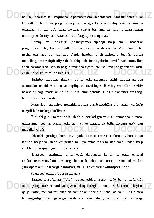 bo‘lib,   unda  istalgan   vaqtinchalik   parametr   omil   hisoblanadi.   Mazkur   holda   biror
ko‘rsatkich   tahlili   va   prognoz   vaqti   xronologik   katorga   bogliq   ravishda   amalga
oshiriladi   va   shu   yo‘l   bilan   trendlar   (qaysi   bir   dinamik   qator   o‘zgarishining
umumiy tendensiyasini xarakterlovchi bogliqlik) aniqlanadi. 
Chiziqli   va   nochiziqli   (nelineynoye)   tipidagi   ko‘p   omilli   modellar
prognozlashtirilayotgan   ko‘rsatkich   dinamikasini   va   darajasiga   ta‘sir   etuvchi   bir
necha   omillarni   bir   vaqtning   o‘zida   hisobga   olish   imkonini   beradi.   Bunda
modellarga   makroiqtisodiy   ishlab   chiqarish   funksiyalarini   tavsiflovchi   modellar,
aholi daromadi  va narxga bogliq ravishda ayrim iste‘mol tavarlariga talabni tahlil
etish modellari misol bo‘la oladi. 
Т arkibiy   modellar   ikkita   -   butun   yoki   agregatni   tahlil   etuvchi   alohida
elementlar   orasidagi   aloqa   va   bogliqlikni   tavsiflaydi.   Bunday   modellar   tarkibiy
balans   tipidagi   modellar   bo‘lib,   bunda   biror   qatorda   uning   elementlari   orasidagi
bogliqlik ko‘rib chiqiladi. 
Mahsulot   hom-ashyo   nomeklaturasiga   qarab   modellar   bir   natijali   va   ko‘p
natijali kabi turlarga bo‘linadi. 
Birinchi guruhga tarmoqda ishlab chiqariladigan yoki shu tarmoqda is‘temol
qilinadigan   boshqa   resurs   yoki   hom-ashyo   miqdoriga   bitta   chegara   qo‘yilgan
modellar kiradi.  
Ikkinchi   guruhga   hom-ashyo   yoki   boshqa   resurs   iste‘moli   uchun   butun
tarmoq   bo‘yicha   ishlab   chiqariladigan   mahsulot   talabiga   ikki   yoki   undan   ko‘p
cheklanishlar quyilgan modellar kiradi. 
Т ransport   omilining   ta‘sir   etish   darajasiga   ko‘ra,   tarmoqli,   optimal
rejalashtirish   modellari   ikki   turga   bo‘linadi:   ishlab   chiqarish   –   transport   modeli
( transport omili e‘tiborga olinmaydi) va ishlab chiqarish –transport modeli 
(transport omili e‘tiborga olinadi). 
Т armoqlararo balans ( Т AB)- iqtisodiyotdagi asosiy model bo‘lib, unda xalq
xo‘jaligidagi   turli   natural   va   qiymat   aloqadorligi   ko‘rsatiladi.   U   sanoat,   kapital
qo‘yilmalar,   mehnat   resurslari   va   tarmoqlar   bo‘yicha   mahsulot   hajmining   o‘zaro
boglanganligini   hisobga   olgan   holda   reja   davri   qator   yillari   uchun   xalq   xo‘jaligi
27
