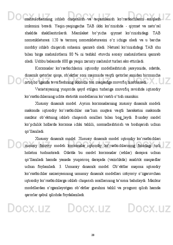 mahsulotlarining   ishlab   chiqarilish   va   taqsimlanish   ko‘rsatkichlarini   aniqlash
imkonini   beradi.   Yaqin-yaqingacha   Т AB   ikki   ko‘rinishda   -   qiymat   va   nato‘ral
shaklda   shakllantirilardi.   Mamlakat   bo‘yicha   qiymat   ko‘rinishidagi   Т AB
nomenklaturasi   120   ta   tarmoq   nomenklaturasini   o‘z   ichiga   oladi   va   u   barcha
moddiy   ishlab   chiqarish   sohasini   qamrab   oladi.   Natural   ko‘rinishdagi   Т AB   shu
bilan   birga   mahsulotlarni   80   %   ni   tashkil   etuvchi   asosiy   mahsulotlarni   qamrab
oladi. Ushbu balansda 600 ga yaqin zaruriy mahsulot turlari aks ettiriladi. 
Korxonalar   ko‘rsatkichlarini   iqtisodiy   modellashtirish   jarayonida,   odatda,
dinamik qatorlar qisqa, ob‘ektlar soni majmuida vaqtli qatorlar sonidan birmuncha
ortiq bo‘lganda tavsiflashning ikkinchi turi maqsadga muvofiq hisoblanadi. 
Variatsiyaning   yuqorida   qayd   etilgan   turlariga   muvofiq   ravishda   iqtisodiy
ko‘rsatkichlarning uchta statistik modellarini ko‘rsatib o‘tish mumkin: 
Х ususiy   dinamik   model.   Ayrim   korxonalarning   xususiy   dinamik   modeli
makonda   iqtisodiy   ko‘rsatkichlar   ma‘lum   nuqtasi   vaqtli   harakatini   makonda
mazkur   ob‘ektning   ishlab   chiqarish   omillari   bilan   bog‗laydi.   Bunday   model
ko‘pchilik   hollarda   korxona   ichki   tahlili,   normallashtirish   va   boshqarish   uchun
qo‘llaniladi. 
Х ususiy   dinamik   model.   Х ususiy   dinamik   model   iqtisodiy   ko‘rsatkichlari
xususiy   fazoviy   modeli   korxonalar   iqtisodiy   ko‘rsatkichlarining   fazodagi   turli
holatini   tushuntiradi.   Odatda   bu   model   korxonalar   (sehlar)   darajasi   uchun
qo‘llaniladi   hamda   yanada   yuqoriroq   darajada   (vazirlikda)   analitik   maqsadlar
uchun   foylaniladi.   3.   Umumiy   dinamik   model.   Ob‘ektlar   majmui   iqtisodiy
ko‘rsatkichlar   nazariyasining   umumiy   dinamik   modellari   ixtiyoriy   o‘zgaruvchan
iqtisodiy ko‘rsatkichlarga ishlab chiqarish omillarining ta‘sirini baholaydi. Mazkur
modellardan   o‘rganilayotgan   ob‘ektlar   guruhini   tahlil   va   prognoz   qilish   hamda
qarorlar qabul qilishda foydalaniladi. 
 
28