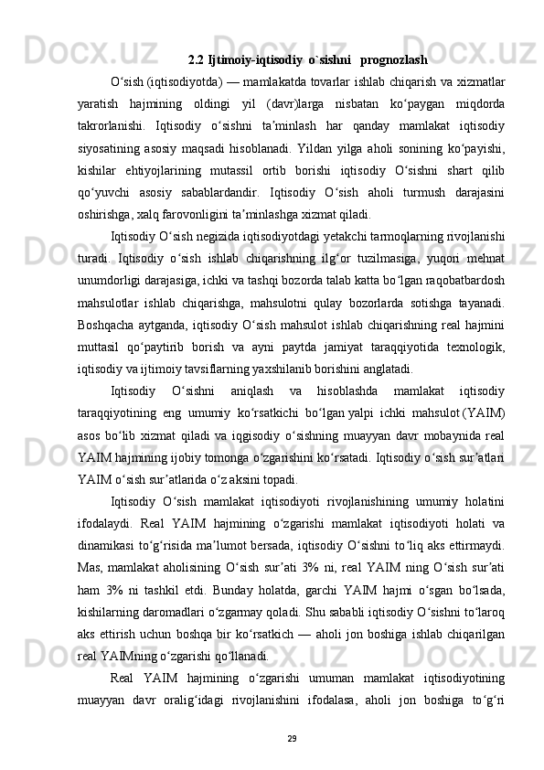 2.2 Ijtimoiy-iqtisodiy    o`sishni      prognozlash
O sishʻ   ( iqtisodiyotda ) — mamlakatda tovarlar ishlab chiqarish va xizmatlar
yaratish   hajmining   oldingi   yil   (davr)larga   nisbatan   ko paygan   miqdorda	
ʻ
takrorlanishi.   Iqtisodiy   o sishni   ta minlash   har   qanday   mamlakat   iqtisodiy	
ʻ ʼ
siyosatining   asosiy   maqsadi   hisoblanadi.   Yildan   yilga   aholi   sonining   ko payishi,	
ʻ
kishilar   ehtiyojlarining   mutassil   ortib   borishi   iqtisodiy   O sishni   shart   qilib	
ʻ
qo yuvchi   asosiy   sabablardandir.   Iqtisodiy   O sish   aholi   turmush   darajasini	
ʻ ʻ
oshirishga, xalq farovonligini ta minlashga xizmat qiladi.	
ʼ
Iqtisodiy O sish negizida iqtisodiyotdagi yetakchi tarmoqlarning rivojlanishi	
ʻ
turadi.   Iqtisodiy   o sish   ishlab   chiqarishning   ilg or   tuzilmasiga,   yuqori   mehnat
ʻ ʻ
unumdorligi darajasiga, ichki va tashqi bozorda talab katta bo lgan raqobatbardosh	
ʻ
mahsulotlar   ishlab   chiqarishga,   mahsulotni   qulay   bozorlarda   sotishga   tayanadi.
Boshqacha   aytganda,   iqtisodiy   O sish   mahsulot   ishlab   chiqarishning   real   hajmini	
ʻ
muttasil   qo paytirib   borish   va   ayni   paytda   jamiyat   taraqqiyotida   texnologik,	
ʻ
iqtisodiy va ijtimoiy tavsiflarning yaxshilanib borishini anglatadi.
Iqtisodiy   O sishni   aniqlash   va   hisoblashda   mamlakat   iqtisodiy	
ʻ
taraqqiyotining   eng   umumiy   ko rsatkichi   bo lgan	
ʻ ʻ   yalpi   ichki   mahsulot   (YAIM)
asos   bo lib   xizmat   qiladi   va   iqgisodiy   o sishning   muayyan   davr   mobaynida   real	
ʻ ʻ
YAIM hajmining ijobiy tomonga o zgarishini ko rsatadi. Iqtisodiy o sish sur atlari	
ʻ ʻ ʻ ʼ
YAIM o sish sur atlarida o z aksini topadi.	
ʻ ʼ ʻ
Iqtisodiy   O sish   mamlakat   iqtisodiyoti   rivojlanishining   umumiy   holatini	
ʻ
ifodalaydi.   Real   YAIM   hajmining   o zgarishi   mamlakat   iqtisodiyoti   holati   va	
ʻ
dinamikasi   to g risida   ma lumot   bersada,   iqtisodiy   O sishni   to liq   aks   ettirmaydi.	
ʻ ʻ ʼ ʻ ʻ
Mas,   mamlakat   aholisining   O sish   sur ati   3%   ni,   real   YAIM   ning   O sish   sur ati	
ʻ ʼ ʻ ʼ
ham   3%   ni   tashkil   etdi.   Bunday   holatda,   garchi   YAIM   hajmi   o sgan   bo lsada,	
ʻ ʻ
kishilarning daromadlari o zgarmay qoladi. Shu sababli iqtisodiy O sishni to laroq	
ʻ ʻ ʻ
aks   ettirish   uchun   boshqa   bir   ko rsatkich   —   aholi   jon   boshiga   ishlab   chiqarilgan	
ʻ
real YAIMning o zgarishi qo llanadi.	
ʻ ʻ
Real   YAIM   hajmining   o zgarishi   umuman   mamlakat   iqtisodiyotining	
ʻ
muayyan   davr   oralig idagi   rivojlanishini   ifodalasa,   aholi   jon   boshiga   to g ri	
ʻ ʻ ʻ
29