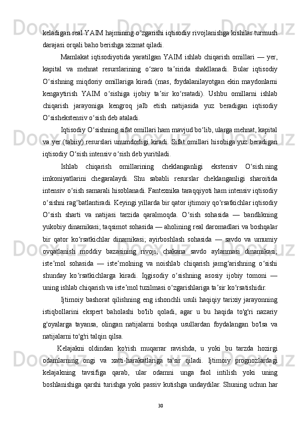 keladigan real YAIM hajmining o zgarishi iqtisodiy rivojlanishga kishilar turmushʻ
darajasi orqali baho berishga xizmat qiladi.
Mamlakat   iqtisodiyotida   yaratilgan   YAIM   ishlab   chiqarish   omillari   —   yer,
kapital   va   mehnat   resurslarining   o zaro   ta sirida   shakllanadi.   Bular   iqtisodiy	
ʻ ʼ
O sishning   miqdoriy   omillariga   kiradi   (mas,   foydalanilayotgan   ekin   maydonlarni	
ʻ
kengaytirish   YAIM   o sishiga   ijobiy   ta sir   ko rsatadi).   Ushbu   omillarni   ishlab	
ʻ ʼ ʻ
chiqarish   jarayoniga   kengroq   jalb   etish   natijasida   yuz   beradigan   iqtisodiy
O sishekstensiv o sish deb ataladi.	
ʻ ʻ
Iqtisodiy O sishning sifat omillari ham mavjud bo lib, ularga mehnat, kapital	
ʻ ʻ
va yer (tabiiy) resurslari unumdorligi kiradi. Sifat omillari hisobiga yuz beradigan
iqtisodiy O sish intensiv o sish deb yuritiladi.	
ʻ ʻ
Ishlab   chiqarish   omillarining   cheklanganligi   ekstensiv   O sish.ning	
ʻ
imkoniyatlarini   chegaralaydi.   Shu   sababli   resurslar   cheklanganligi   sharoitida
intensiv o sish samarali hisoblanadi. Fantexnika taraqqiyoti ham intensiv iqtisodiy	
ʻ
o sishni rag batlantiradi. Keyingi yillarda bir qator ijtimoiy qo rsatkichlar iqtisodiy	
ʻ ʻ ʻ
O sish   sharti   va   natijasi   tarzida   qaralmoqda.   O sish   sohasida   —   bandlikning
ʻ ʻ
yukobiy dinamikasi; taqsimot sohasida — aholining real daromadlari va boshqalar
bir   qator   ko rsatkichlar   dinamikasi;   ayirboshlash   sohasida   —   savdo   va   umumiy	
ʻ
ovqatlanish   moddiy   bazasining   rivoji,   chakana   savdo   aylanmasi   dinamikasi;
iste mol   sohasida   —   iste molning   va   noishlab   chiqarish   jamg arishning   o sishi	
ʼ ʼ ʻ ʻ
shunday   ko rsatkichlarga   kiradi.   Iqgisodiy   o sishning   asosiy   ijobiy   tomoni   —	
ʻ ʻ
uning ishlab chiqarish va iste mol tuzilmasi o zgarishlariga ta sir ko rsatishidir.	
ʼ ʻ ʼ ʻ
Ijtimoiy bashorat  qilishning eng  ishonchli  usuli  haqiqiy tarixiy jarayonning
istiqbollarini   ekspert   baholashi   bo'lib   qoladi,   agar   u   bu   haqida   to'g'ri   nazariy
g'oyalarga   tayansa,   olingan   natijalarni   boshqa   usullardan   foydalangan   bo'lsa   va
natijalarni to'g'ri talqin qilsa.
Kelajakni   oldindan   ko'rish   muqarrar   ravishda,   u   yoki   bu   tarzda   hozirgi
odamlarning   ongi   va   xatti-harakatlariga   ta'sir   qiladi.   Ijtimoiy   prognozlardagi
kelajakning   tavsifiga   qarab,   ular   odamni   unga   faol   intilish   yoki   uning
boshlanishiga qarshi turishga yoki passiv kutishga undaydilar. Shuning uchun har
30