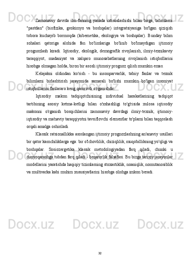 Zamonaviy   davrda   ilm-fanning   yanada   ixtisoslashishi   bilan   birga,   bilimlarni
"pastdan"   (biofizika,   geokimyo   va   boshqalar)   integratsiyasiga   bo'lgan   qiziqish
tobora   kuchayib   bormoqda   (kibernetika,   ekologiya   va   boshqalar).   Bunday   bilim
sohalari   qatoriga   alohida   fan   bo'limlariga   bo'linib   bo'lmaydigan   ijtimoiy
prognozlash   kiradi.   Iqtisodiy,   ekologik,   demografik   rivojlanish,   ilmiy-texnikaviy
taraqqiyot,   madaniyat   va   xalqaro   munosabatlarning   rivojlanish   istiqbollarini
hisobga olmagan holda, biron bir asosli ijtimoiy prognoz qilish mumkin emas.
Kelajakni   oldindan   ko'rish   -   bu   insonparvarlik,   tabiiy   fanlar   va   texnik
bilimlarni   birlashtirish   jarayonida   samarali   bo'lishi   mumkin   bo'lgan   insoniyat
istiqbollarini fanlararo keng qamrovli o'rganishdir.
Iqtisodiy   makon   tadqiqotchisining   individual   harakatlarining   tadqiqot
tartibining   asosiy   ketma-ketligi   bilan   o'xshashligi   to'g'risida   xulosa   iqtisodiy
makonni   o'rganish   bosqichlarini   zamonaviy   davrdagi   ilmiy-texnik,   ijtimoiy-
iqtisodiy va ma'naviy taraqqiyotni tavsiflovchi elementlar to'plami bilan taqqoslash
orqali amalga oshiriladi.
Klassik ratsionallikka asoslangan ijtimoiy prognozlashning an'anaviy usullari
bir qator kamchiliklarga ega: bir o'lchovlilik, chiziqlilik, muqobillikning yo'qligi va
boshqalar.   Sosiozergetika   klassik   metodologiyadan   farq   qiladi,   chunki   u
dunyoqarashga tubdan farq qiladi - beqarorlik falsafasi. Bu bizga tarixiy jarayonlar
modellarini yaratishda haqiqiy tizimlarning stoxastiklik, noaniqlik, nomutanosiblik
va multivarka kabi muhim xususiyatlarini hisobga olishga imkon beradi.
32