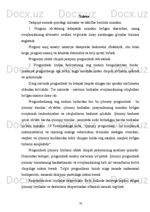 Xulosa 
Tadqiqot asosida quyidagi xulosalar va takliflar berilishi mumkin:
1.   Prognoz   ob'ektning   kelajakda   mumkin   bo'lgan   sharoitlari,   uning
rivojlanishining   alternativ   usullari   to'g'risida   ilmiy   asoslangan   g'oyalar   tizimini
anglatadi.
Prognoz   aniq   amaliy   nazariya   darajasida   bashoratni   ifodalaydi,   shu   bilan
birga, prognoz noaniq va tabiatda ehtimollik va ko'p qirrali bo'ladi.
Prognozni ishlab chiqish jarayoni prognozlash deb ataladi.
2.   Prognozlash   loyiha   faoliyatining   eng   muhim   bosqichlaridan   biridir.
Insoniyat  prognozlarga ega bo'lib, ongli ravishda  undan chiqish yo'llarini  qidiradi
va qidirmoqda.
Keng ma'noda prognozlash bu kelajak haqida olingan har qanday ma'lumotni
oldindan   ko'rishdir.   Tor   ma'noda   -   mavzusi   hodisalar   rivojlanishining   istiqbollari
bo'lgan maxsus ilmiy ish.
Prognozlashning   eng   muhim   turlaridan   biri   bu   ijtimoiy   prognozlash   -   bu
ijtimoiy   tizimlar,   ob'ektlar,   ijtimoiy   hodisalar,   jarayonlarning   mumkin   bo'lgan
rivojlanish   tendentsiyalari   va   istiqbollarini   bashorat   qilishdir.   Ijtimoiy   bashorat
qilish ob'ekti barcha ijtimoiy tizimlar, jamiyatda sodir bo'ladigan barcha hodisalar
bo'lishi   mumkin.   J.P.Toshchenkoga   ko'ra,   "ijtimoiy   prognozlash   -   bu   rivojlanish
imkoniyatlarini   va   ularning   amalga   oshirilishini   ta'minlay   oladigan   resurslari,
vaqtlari   va  ijtimoiy  kuchlaridan  kelib  chiqqan holda  eng  maqbul, maqbul   bo'lgan
turlarini aniqlashdir".
Prognozlash   ijtimoiy   loyihani   ishlab   chiqish   jarayonining   ajralmas   qismidir.
Dizayndan tashqari, prognozlash amaliy ma'nosini yo'qotadi. Ijtimoiy prognozlash
ijtimoiy tizimlarning harakatlanishi va rivojlanishining turli xil variantlarini ko'rib
chiqishga   imkon   beradi.   To'g'ri   prognozlarni   tuzish   sizga   yanada   mukammal
boshqaruvni, samarali dizaynni yaratishga imkon beradi 
Raqobatbardosh loyihalar ekspertizasi.   Ba'zi hollarda tanlovga taqdim etilgan
ijtimoiy loyihalar va dasturlarni ekspertizadan o'tkazish zarurati tug'iladi. 
33