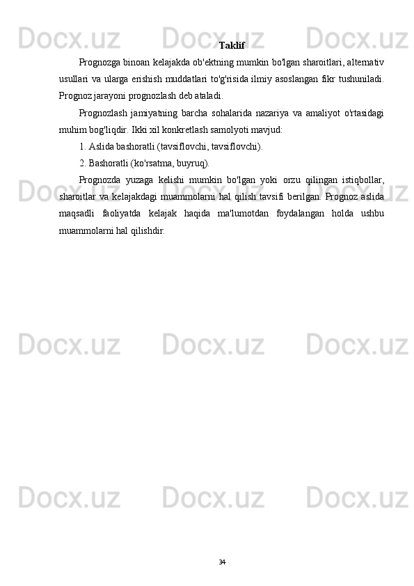 Taklif
Prognozga binoan kelajakda ob'ektning mumkin bo'lgan sharoitlari, alternativ
usullari va ularga erishish muddatlari to'g'risida ilmiy asoslangan  fikr tushuniladi.
Prognoz jarayoni prognozlash deb ataladi.
Prognozlash   jamiyatning   barcha   sohalarida   nazariya   va   amaliyot   o'rtasidagi
muhim bog'liqdir. Ikki xil konkretlash samolyoti mavjud:
1. Aslida bashoratli (tavsiflovchi, tavsiflovchi).
2. Bashoratli (ko'rsatma, buyruq).
Prognozda   yuzaga   kelishi   mumkin   bo'lgan   yoki   orzu   qilingan   istiqbollar,
sharoitlar   va   kelajakdagi   muammolarni   hal   qilish   tavsifi   berilgan.   Prognoz   aslida
maqsadli   faoliyatda   kelajak   haqida   ma'lumotdan   foydalangan   holda   ushbu
muammolarni hal qilishdir.
34
