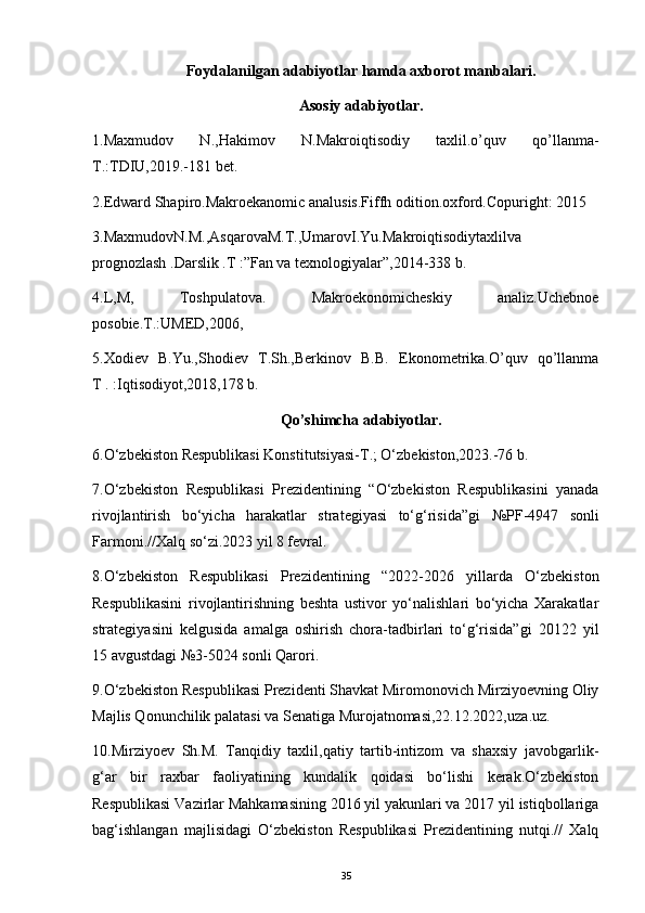 Foydalanilgan adabiyotlar hamda axborot manbalari.
Asosiy adabiyotlar.
1.Maxmudov   N.,Hakimov   N.Makroiqtisodiy   taxlil.o’quv   qo’llanma-
T.:TDIU,2019.-181 bet.
2.Edward Shapiro.Makroekanomic analusis.Fiffh odition.oxford.Copuright: 2015
3.MaxmudovN.M.,AsqarovaM.T.,UmarovI.Yu.Makroiqtisodiytaxlilva
prognozlash .Darslik .T :”Fan va texnologiyalar”,2014-338 b.
4.L,M,   Toshpulatova.   Makroekonomicheskiy   analiz.Uchebnoe
posobie. T .:UMED,2006,
5.Xodiev   B.Yu.,Shodiev   T.Sh.,Berkinov   B.B.   Ekonometrika.O’quv   qo’llanma
T . :Iqtisodiyot,2018,178 b. 
Qo’shimcha adabiyotlar .
6 . O‘zbekiston Respublikasi Konstitutsiyasi-T.; O‘zbekiston,2023.-76 b.
7.O‘zbekiston   Respublikasi   Prezidentining   “O‘zbekiston   Respublikasini   yanada
rivojlantirish   bo‘yicha   harakatlar   strategiyasi   to‘g‘risida”gi   № PF-4947   sonli
Farmoni.//Xalq so‘zi.2023 yil 8 fevral.
8.O‘zbekiston   Respublikasi   Prezidentining   “2022-2026   yillarda   O‘zbekiston
Respublikasini   rivojlantirishning   beshta   ustivor   yo‘nalishlari   bo‘yicha   Xarakatlar
strategiyasini   kelgusida   amalga   oshirish   chora-tadbirlari   to‘g‘risida”gi   20122   yil
15 avgustdagi  № 3-5024 sonli Qarori.
9.O‘zbekiston Respublikasi Prezidenti Shavkat Miromonovich Mirziyoevning Oliy
Majlis Qonunchilik palatasi va Senatiga Murojatnomasi,22.12.2022, uza.uz.
10.Mirziyoev   Sh.M.   Tanqidiy   taxlil,qatiy   tartib-intizom   va   shaxsiy   javobgarlik-
g‘ar   bir   raxbar   faoliyatining   kundalik   qoidasi   bo‘lishi   kerak.O‘zbekiston
Respublikasi Vazirlar Mahkamasining 2016 yil yakunlari va 2017 yil istiqbollariga
bag‘ishlangan   majlisidagi   O‘zbekiston   Respublikasi   Prezidentining   nutqi.//   Xalq
35 