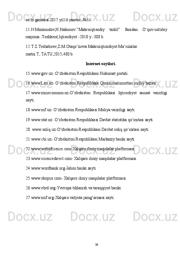 so‘zi gazetasi.2017 yil16 yanvar,  № 11.
11.N.Maxmudov,H.Hakimov.”Makroiqtisodiy   taxlil”   fanidan   O‘quv-uslubiy
majmua.-Toshkent;Iqtisodiyot.-2018 y.-308 b.
12.T.Z.Teshaboev,Z.M.Otaqo’zieva.Makroiqtisodiyot.Ma’ruzalar
matni.T,:TATU,2015,480 b.
Internet saytlari .
15.www.gov.uz-   O‘zbekiston Respublikasi Hukumat portali.
16. www.Lex.uz-  O‘zbekiston Respublikasi Qonun malumotlari milliy bazasi.
17. www.minecomonu.uz- O‘zbekiston   Respublikasi   Iqtisodiyot   sanoat   vazirligi
sayti.
18.www.mf.uz-  O‘zbekiston Respublikasi Moliya vazirligi sayti.
19. www.stat.uz-  O‘zbekiston Respublikasi   Davlat statistika qo‘mitasi sayti.
20.  www.soliq.uz- O‘zbekiston Respublikasi  Davlat soliq qo‘mitasi sayti.
21.www.cbi.uz-  O‘zbekiston Respublikasi  Markaziy banki sayti.
22.www.webofcience.com- Xalqaro ilmiy maqolalar platformasi.
23. www.sciencedirect.com-  Xalqaro ilmiy maqolalar platformasi.
24.www.wordbank.org- Jahon banki sayti.
25. www.skopus.com-  Xalqaro ilmiy maqolalar platformasi.
26 . www.ebrd.org- Yevropa tiklanish va taraqqiyot banki.
27. www.imf.org- Xalqaro valyuta jamg‘armasi sayti.
36