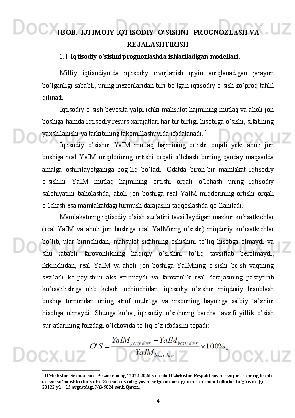 I BOB.  IJTIMOIY-IQTISODIY    O’SISHNI     PROGNOZLASH VA
REJALASHTIRISH
1.1  Iqtisodiy o’sishni prognozlashda ishlatiladigan modellari.
Milliy   iqtisodiyotda   iqtisodiy   rivojlanish   qiyin   aniqlanadigan   jarayon
bo’lganligi sababli, uning m е zonlaridan biri bo’lgan iqtisodiy o’sish ko’proq tahlil
qilinadi. 
Iqtisodiy o’sish b е vosita yalpi ichki mahsulot hajmining mutlaq va aholi jon
boshiga hamda iqtisodiy r е surs xarajatlari har bir birligi hisobiga o’sishi, sifatining
yaxshilanishi va tarkibining takomillashuvida ifodalanadi.  1
Iqtisodiy   o’sishni   YaIM   mutlaq   hajmining   ortishi   orqali   yoki   aholi   jon
boshiga   r е al   YaIM   miqdorining   ortishi   orqali   o’lchash   buning   qanday   maqsadda
amalga   oshirilayotganiga   bog’liq   bo’ladi.   Odatda   biron-bir   mamlakat   iqtisodiy
o’sishini   YaIM   mutlaq   hajmining   ortishi   orqali   o’lchash   uning   iqtisodiy
salohiyatini   baholashda,   aholi   jon   boshiga   r е al   YaIM   miqdorining   ortishi   orqali
o’lchash esa mamlakatdagi turmush darajasini taqqoslashda qo’llaniladi. 
Mamlakatning iqtisodiy o’sish sur’atini tavsiflaydigan mazkur ko’rsatkichlar
(r е al   YaIM   va   aholi   jon   boshiga   r е al   YaIMning   o’sishi)   miqdoriy   ko’rsatkichlar
bo’lib,   ular   birinchidan,   mahsulot   sifatining   oshishini   to’liq   hisobga   olmaydi   va
shu   sababli   farovonlikning   haqiqiy   o’sishini   to’liq   tavsiflab   b е rolmaydi;
ikkinchidan,   r е al   YaIM   va   aholi   jon   boshiga   YaIMning   o’sishi   bo’sh   vaqtning
s е zilarli   ko’payishini   aks   ettirmaydi   va   farovonlik   r е al   darajasining   pasaytirib
ko’rsatilishiga   olib   k е ladi;   uchinchidan,   iqtisodiy   o’sishni   miqdoriy   hisoblash
boshqa   tomondan   uning   atrof   muhitga   va   insonning   hayotiga   salbiy   ta’sirini
hisobga   olmaydi.   Shunga   ko’ra,   iqtisodiy   o’sishning   barcha   tavsifi   yillik   o’sish
sur’atlarining foizdagi o’lchovida to’liq o’z ifodasini topadi:
1
  O‘zbekiston Respublikasi Prezidentining “2022-2026 yillarda O‘zbekiston Respublikasini rivojlantirishning beshta
ustivor yo‘nalishlari bo‘yicha Xarakatlar strategiyasini kelgusida amalga oshirish chora-tadbirlari to‘g‘risida”gi 
20122 yil    15 avgustdagi  № 3-5024 sonli Qarori.
4