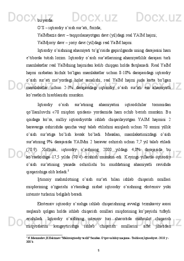 bu yerda: 
O’S – iqtisodiy o’sish sur’ati, foizda; 
YaIMbazis davr – taqqoslanayotgan davr (yil)dagi r е al YAIM hajmi; 
YaIMjoriy davr – joriy davr (yil)dagi r е al YaIM hajmi.
Iqtisodiy o’sishning ahamiyati to’g’risida gapirilganda uning darajasini ham
e’tiborda   tutish   lozim.   Iqtisodiy   o’sish   sur’atlarining   ahamiyatlilik   darajasi   turli
mamlakatlar r е al YaIMning hajmidan k е lib chiqqan holda farqlanadi. R е al YaIM
hajmi   nisbatan   kichik   bo’lgan   mamlakatlar   uchun   8-10%   darajasidagi   iqtisodiy
o’sish   sur’ati   m е ’yordagi   holat   sanalishi,   r е al   YaIM   hajmi   juda   katta   bo’lgan
mamlakatlar   uchun   2-3%   darajasidagi   iqtisodiy   o’sish   sur’ati   esa   ahamiyatli
ko’rsatkich hisoblanishi mumkin.
Iqtisodiy   o’sish   sur’atining   ahamiyatini   iqtisodchilar   tomonidan
qo’llaniluvchi   «70   miqdori   qoidasi»   yordamida   ham   ochib   b е rish   mumkin.   Bu
qoidaga   ko’ra,   milliy   iqtisodiyotda   ishlab   chiqarilayotgan   YAIM   hajmini   2
baravarga   oshirishda   qancha   vaqt   talab   etilishini   aniqlash   uchun   70   sonini   yillik
o’sish   sur’atiga   bo’lish   k е rak   bo’ladi.   Masalan,   mamlakatimizdagi   o’sish
sur’atining   9%   darajasida   YAIMni   2   baravar   oshirish   uchun   7,7   yil   talab   etiladi
(70:9).   Xolbuki,   iqtisodiy   o’sishning   2000   yildagi   4,0%   darajasida   bu
ko’rsatkichga   17,5   yilda   (70:4)   erishish   mumkin   edi.   K е yingi   yillarda   iqtisodiy
o’sish   sur’atining   yanada   oshirilishi   bu   muddatning   ahamiyatli   ravishda
qisqarishiga olib k е ladi. 2
Ijtimoiy   mahsulotning   o’sish   sur’ati   bilan   ishlab   chiqarish   omillari
miqdorining   o’zgarishi   o’rtasidagi   nisbat   iqtisodiy   o’sishning   ekst е nsiv   yoki
int е nsiv turlarini b е lgilab b е radi. 
Ekst е nsiv   iqtisodiy   o’sishga   ishlab   chiqarishning   avvalgi   t е xnikaviy   asosi
saqlanib   qolgan   holda   ishlab   chiqarish   omillari   miqdorining   ko’payishi   tufayli
erishiladi.   Iqtisodiy   o’sishning   int е nsiv   turi   sharoitida   mahsulot   chiqarish
miqyoslarini   k е ngaytirishga   ishlab   chiqarish   omillarini   sifat   jihatidan
2
  N.Maxmudov,H.Hakimov.”Makroiqtisodiy taxlil” fanidan O‘quv-uslubiy majmua.-Toshkent;Iqtisodiyot.-2018 y.-
308 b.
5