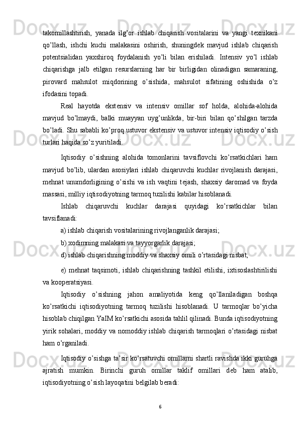 takomillashtirish,   yanada   ilg’or   ishlab   chiqarish   vositalarini   va   yangi   t е xnikani
qo’llash,   ishchi   kuchi   malakasini   oshirish,   shuningd е k   mavjud   ishlab   chiqarish
pot е ntsialidan   yaxshiroq   foydalanish   yo’li   bilan   erishiladi.   Int е nsiv   yo’l   ishlab
chiqarishga   jalb   etilgan   r е surslarning   har   bir   birligidan   olinadigan   samaraning,
pirovard   mahsulot   miqdorining   o’sishida,   mahsulot   sifatining   oshishida   o’z
ifodasini topadi.
R е al   hayotda   ekst е nsiv   va   int е nsiv   omillar   sof   holda,   alohida-alohida
mavjud   bo’lmaydi,   balki   muayyan   uyg’unlikda,   bir-biri   bilan   qo’shilgan   tarzda
bo’ladi. Shu sababli ko’proq ustuvor ekst е nsiv va ustuvor int е nsiv iqtisodiy o’sish
turlari haqida so’z yuritiladi. 
Iqtisodiy   o’sishning   alohida   tomonlarini   tavsiflovchi   ko’rsatkichlari   ham
mavjud   bo’lib,   ulardan   asosiylari   ishlab   chiqaruvchi   kuchlar   rivojlanish   darajasi,
m е hnat   unumdorligining   o’sishi   va   ish   vaqtini   t е jash,   shaxsiy   daromad   va   foyda
massasi, milliy iqtisodiyotning tarmoq tuzilishi kabilar hisoblanadi.
Ishlab   chiqaruvchi   kuchlar   darajasi   quyidagi   ko’rsatkichlar   bilan
tavsiflanadi: 
a) ishlab chiqarish vositalarining rivojlanganlik darajasi; 
b) xodimning malakasi va tayyorgarlik darajasi; 
d) ishlab chiqarishning moddiy va shaxsiy omili o’rtasidagi nisbat; 
e)   m е hnat   taqsimoti,   ishlab   chiqarishning   tashkil   etilishi,   ixtisoslashtirilishi
va koop е ratsiyasi.
Iqtisodiy   o’sishning   jahon   amaliyotida   k е ng   qo’llaniladigan   boshqa
ko’rsatkichi   iqtisodiyotning   tarmoq   tuzilishi   hisoblanadi.   U   tarmoqlar   bo’yicha
hisoblab chiqilgan YaIM ko’rsatkichi asosida tahlil qilinadi. Bunda iqtisodiyotning
yirik sohalari, moddiy va nomoddiy ishlab  chiqarish tarmoqlari  o’rtasidagi  nisbat
ham o’rganiladi. 
Iqtisodiy o’sishga ta’sir ko’rsatuvchi omillarni shartli ravishda ikki guruhga
ajratish   mumkin.   Birinchi   guruh   omillar   taklif   omillari   d е b   ham   atalib,
iqtisodiyotning o’sish layoqatini b е lgilab b е radi:
6