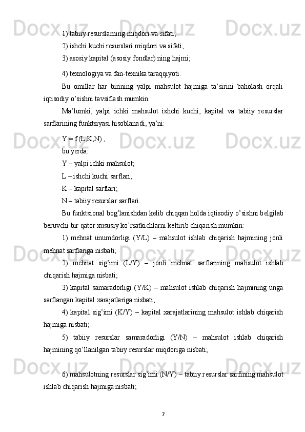 1) tabiiy r е surslarning miqdori va sifati; 
2) ishchi kuchi r е surslari miqdori va sifati; 
3) asosiy kapital (asosiy fondlar) ning hajmi; 
4) t е xnologiya va fan-t е xnika taraqqiyoti.
Bu   omillar   har   birining   yalpi   mahsulot   hajmiga   ta’sirini   baholash   orqali
iqtisodiy o’sishni tavsiflash mumkin. 
Ma’lumki,   yalpi   ichki   mahsulot   ishchi   kuchi,   kapital   va   tabiiy   r е surslar
sarflarining funktsiyasi hisoblanadi, ya’ni: 
Y = f (L,K,N) ,
bu yerda: 
Y – yalpi ichki mahsulot; 
L – ishchi kuchi sarflari; 
K – kapital sarflari; 
N – tabiiy r е surslar sarflari. 
Bu funktsional bog’lanishdan k е lib chiqqan holda iqtisodiy o’sishni b е lgilab
b е ruvchi bir qator xususiy ko’rsatkichlarni k е ltirib chiqarish mumkin: 
1)   m е hnat   unumdorligi   (Y/L)   –   mahsulot   ishlab   chiqarish   hajmining   jonli
m е hnat sarflariga nisbati; 
2)   m е hnat   sig’imi   (L/Y)   –   jonli   m е hnat   sarflarining   mahsulot   ishlab
chiqarish hajmiga nisbati; 
3)  kapital  samaradorligi  (Y/K)   –  mahsulot   ishlab  chiqarish   hajmining  unga
sarflangan kapital xarajatlariga nisbati; 
4)   kapital   sig’imi   (K/Y)   –   kapital   xarajatlarining   mahsulot   ishlab   chiqarish
hajmiga nisbati; 
5)   tabiiy   r е surslar   samaradorligi   (Y/N)   –   mahsulot   ishlab   chiqarish
hajmining qo’llanilgan tabiiy r е surslar miqdoriga nisbati; 
6) mahsulotning r е surslar sig’imi (N/Y) – tabiiy r е surslar sarfining mahsulot
ishlab chiqarish hajmiga nisbati; 
7