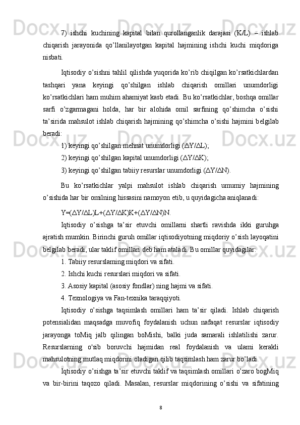 7)   ishchi   kuchining   kapital   bilan   qurollanganlik   darajasi   (K/L)   –   ishlab
chiqarish   jarayonida   qo’llanilayotgan   kapital   hajmining   ishchi   kuchi   miqdoriga
nisbati. 
Iqtisodiy o’sishni tahlil qilishda yuqorida ko’rib chiqilgan ko’rsatkichlardan
tashqari   yana   k е yingi   qo’shilgan   ishlab   chiqarish   omillari   unumdorligi
ko’rsatkichlari ham muhim ahamiyat kasb etadi. Bu ko’rsatkichlar, boshqa omillar
sarfi   o’zgarmagani   holda,   har   bir   alohida   omil   sarfining   qo’shimcha   o’sishi
ta’sirida mahsulot ishlab chiqarish hajmining qo’shimcha o’sishi  hajmini  b е lgilab
b е radi:
1) k е yingi qo’shilgan m е hnat unumdorligi ( Δ Y/ Δ L); 
2) k е yingi qo’shilgan kapital unumdorligi ( Δ Y/ Δ K); 
3) k е yingi qo’shilgan tabiiy r е surslar unumdorligi ( Δ Y/ Δ N). 
Bu   ko’rsatkichlar   yalpi   mahsulot   ishlab   chiqarish   umumiy   hajmining
o’sishida har bir omilning hissasini namoyon etib, u quyidagicha aniqlanadi:
Y=( Δ Y/ Δ L)L+( Δ Y/ Δ K)K+( Δ Y/ Δ N)N.
Iqtisodiy   o’sishga   ta’sir   etuvchi   omillarni   shartli   ravishda   ikki   guruhga
ajratish mumkin. Birinchi guruh omillar iqtisodiyotning   miqdoriy o’sish layoqatini
belgilab beradi, ular taklif omillari deb ham   ataladi. Bu omillar quyidagilar:
1. Tabiiy resurslaming miqdori va sifati.
2. Ishchi kuchi resurslari miqdori va sifati.
3. Asosiy kapital (asosiy fondlar) ning hajmi va sifati.
4. Texnologiya va Fan-texnika taraqqiyoti.
Iqtisodiy   o’sishga   taqsimlash   omillari   ham   ta’sir   qiladi.   Ishlab   chiqarish
potensialidan   maqsadga   muvofiq   foydalanish   uchun   nafaqat   resurslar   iqtisodiy
jarayonga   toMiq   jalb   qilingan   boMishi,   balki   juda   samarali   ishlatilishi   zarur.
Resurslarning   o'sib   boruvchi   hajmidan   real   foydalanish   va   ulami   kerakli
mahsulotning mutlaq miqdorini oladigan   qilib taqsimlash ham zarur bo’ladi.
Iqtisodiy o’sishga ta’sir etuvchi taklif va taqsimlash omillari   o’zaro bogMiq
va   bir-birini   taqozo   qiladi.   Masalan,   resurslar   miqdorining   o’sishi   va   sifatining
8
