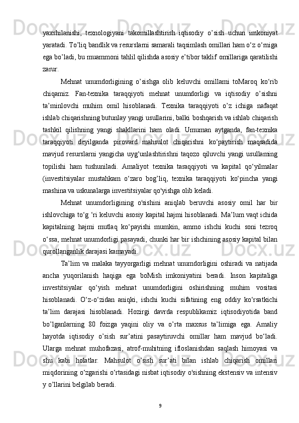 yaxshilanishi,   texnologiyani   takomillashtirish   iqtisodiy   o’sish   uchun   imkoniyat
yaratadi. To’liq   bandlik va resurslarni samarali taqsimlash omillari ham o‘z o‘rniga
ega bo’ladi, bu muammoni tahlil qilishda asosiy e’tibor taklif   omillariga qaratilishi
zarur.
Mehnat   unumdorligining   o’sishga   olib   keluvchi   omillami   toMaroq   ko‘rib
chiqamiz.   Fan-texnika   taraqqiyoti   mehnat   unumdorligi   va   iqtisodiy   o’sishni
ta’minlovchi   muhim   omil   hisoblanadi.   Texnika   taraqqiyoti   o’z   ichiga   nafaqat
ishlab chiqarishning butunlay yangi usullarini, balki   boshqarish va ishlab chiqarish
tashkil   qilishning   yangi   shakllarini   ham   oladi.   Umuman   aytganda,   fan-texnika
taraqqiyoti   deyilganda   pirovard   mahsulot   chiqarishni   ko‘paytirish   maqsadida
mavjud   resurslarni   yangicha   uyg‘unlashtirishni   taqozo   qiluvchi   yangi   usullaming
topilishi   ham   tushuniladi.   Amaliyot   texnika   taraqqiyoti   va   kapital   qo‘yilmalar
(investitsiyalar   mustahkam   o‘zaro   bog’liq,   texnika   taraqqiyoti   ko‘pincha   yangi
mashina va uskunalarga investitsiyalar qo'yishga olib   keladi.
Mehnat   unumdorligining   o'sishini   aniqlab   beruvchi   asosiy   omil   har   bir
ishlovchiga to‘g ‘ri keluvchi asosiy kapital hajmi hisoblanadi. Ma’lum vaqt ichida
kapitalning   hajmi   mutlaq   ko‘payishi   mumkin,   ammo   ishchi   kuchi   soni   tezroq
o‘ssa, mehnat unumdorligi pasayadi, chunki har bir ishchining asosiy kapital bilan
qurollanganlik darajasi kamayadi.
Ta’lim   va   malaka   tayyorgarligi   mehnat   unumdorligini   oshiradi   va   natijada
ancha   yuqorilanish   haqiga   ega   boMish   imkoniyatini   beradi.   Inson   kapitaliga
investitsiyalar   qo‘yish   mehnat   unumdorligini   oshirishning   muhim   vositasi
hisoblanadi.   O‘z-o‘zidan   aniqki,   ishchi   kuchi   sifatining   eng   oddiy   ko‘rsatkichi
ta’lim   darajasi   hisoblanadi.   Hozirgi   davrda   respublikamiz   iqtisodiyotida   band
bo’lganlarning   80   foizga   yaqini   oliy   va   o’rta   maxsus   ta’limiga   ega.   Amaliy
hayotda   iqtisodiy   o’sish   sur’atini   pasaytiruvchi   omillar   ham   mavjud   bo‘ladi.
Ularga   mehnat   muhofazasi,   atrof-muhitning   ifloslanishdan   saqlash   himoyasi   va
shu   kabi   holatlar.   Mahsulot   o’sish   sur’ati   bilan   ishlab   chiqarish   omillari
miqdorining o‘zgarishi o‘rtasidagi nisbat iqtisodiy o'sishning ekstensiv va intensiv
y o’llarini belgilab beradi.
9