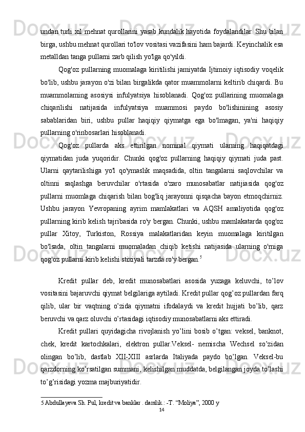 undan turli xil mehnat qurollarini yasab kundalik hayotida foydalandilar. Shu bilan
birga, ushbu mehnat qurollari to'lov vositasi vazifasini ham bajardi. Keyinchalik esa
metalldan tanga pullarni zarb qilish yo'lga qo'yildi. 
Qog'oz pullarning muomalaga kiritilishi jamiyatda Ijtimoiy iqtisodiy voqelik
bo'lib, ushbu jarayon o'zi bilan birgalikda qator muammolarni keltirib chiqardi. Bu
muammolaming   asosiysi   infulyatsiya   hisoblanadi.   Qog'oz   pullarining   muomalaga
chiqarilishi   natijasida   infulyatsiya   muammosi   paydo   bo'lishinining   asosiy
sabablaridan   biri,   ushbu   pullar   haqiqiy   qiymatga   ega   bo'lmagan,   ya'ni   haqiqiy
pullarning o'rinbosarlari hisoblanadi. 
Qog'oz   pullarda   aks   ettirilgan   nominal   qiymati   ularning   haqiqatdagi
qiymatidan   juda   yuqoridir.   Chunki   qog'oz   pullarning   haqiqiy   qiymati   juda   past.
Ularni   qaytarilishiga   yo'l   qo'ymaslik   maqsadida,   oltin   tangalarni   saqlovchilar   va
oltinni   saqlashga   beruvchilar   o'rtasida   o'zaro   munosabatlar   natijiasida   qog'oz
pullarni  muomlaga  chiqarish   bilan   bog'liq  jarayonni  qisqacha  bayon   etmoqchirniz.
Ushbu   jarayon   Yevropaning   ayrim   mamlakatlari   va   AQSH   amaliyotida   qog'oz
pullarning kirib kelish tajribasida ro'y bergan. Chunki, ushbu mamlakatarda qog'oz
pullar   Xitoy,   Turkiston,   Rossiya   malakatlaridan   keyin   muomalaga   kiritilgan
bo'lsada,   oltin   tangalarni   muomaladan   chiqib   ketishi   natijasida   ularning   o'rniga
qog'oz pullarni kirib kelishi stixiyali tarzda ro'y bergan. 5
 
 
Kredit   pullar   deb,   kredit   munosabatlari   asosida   yuzaga   keluvchi,   to’lov
vositasini bajaruvchi qiymat belgilariga aytiladi. Kredit pullar qog’oz pullardan farq
qilib,   ular   bir   vaqtning   o’zida   qiymatni   ifodalaydi   va   kredit   hujjati   bo’lib,   qarz
beruvchi va qarz oluvchi o’rtasidagi iqtisodiy munosabatlarni aks ettiradi. 
Kredit   pullari   quyidagicha   rivojlanish   yo’lini   bosib   o’tgan:   veksel,   banknot,
chek,   kredit   kartochkalari,   elektron   pullar.Veksel-   nemischa   Wechsel   so’zidan
olingan   bo’lib,   dastlab   XII-XIII   asrlarda   Italiyada   paydo   bo’lgan.   Veksel-bu
qarzdorning ko’rsatilgan summani, kelishilgan muddatda, belgilangan joyda to’lashi
to’g’risidagi yozma majburiyatidir. 
5   Abdullayeva Sh. Pul, kredit va banklar . darslik.: -T. “Moliya”, 2000 y  
  14   