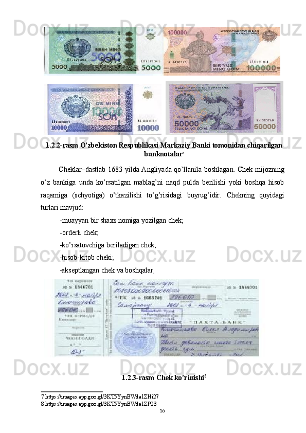 1.2.2-rasm O’zbekiston Respublikasi Markaziy Banki tomonidan chiqarilgan
banknotalar 7
 
Cheklar–dastlab 1683 yilda Angliyada qo’llanila boshlagan. Chek mijozning
o’z   bankiga   unda   ko’rsatilgan   mablag’ni   naqd   pulda   berilishi   yoki   boshqa   hisob
raqamiga   (schyotiga)   o’tkazilishi   to’g’risidagi   buyrug’idir.   Chekning   quyidagi
turlari mavjud: 
- muayyan bir shaxs nomiga yozilgan chek; 
- orderli chek; 
-ko’rsatuvchiga beriladigan chek; 
-hisob-kitob cheki; 
-akseptlangan chek va boshqalar
.  
1.2.3-rasm Chek ko’rinishi 8
 
7  https://images.app.goo.gl/3KT5YynBWda1ZHi27  
8  https://images.app.goo.gl/3KT5YynBWda1Z Р 23  
  16    
  