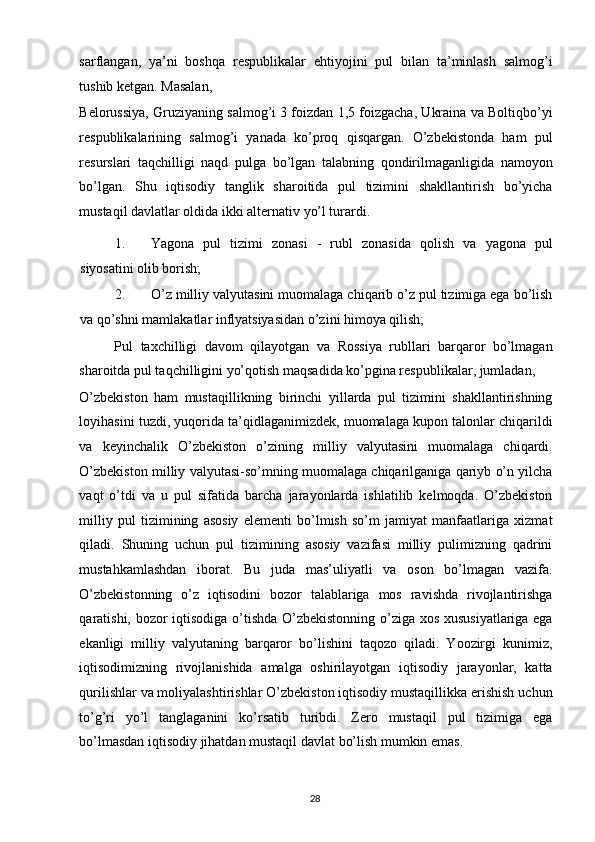 sarflangan,   ya’ni   boshqa   respublikalar   ehtiyojini   pul   bilan   ta’minlash   salmog’i
tushib ketgan. Masalan, 
Belorussiya, Gruziyaning salmog’i 3 foizdan 1,5 foizgacha, Ukraina va Boltiqbo’yi
respublikalarining   salmog’i   yanada   ko’proq   qisqargan.   O’zbekistonda   ham   pul
resurslari   taqchilligi   naqd   pulga   bo’lgan   talabning   qondirilmaganligida   namoyon
bo’lgan.   Shu   iqtisodiy   tanglik   sharoitida   pul   tizimini   shakllantirish   bo’yicha
mustaqil davlatlar oldida ikki alternativ yo’l turardi. 
1. Yagona   pul   tizimi   zonasi   -   rubl   zonasida   qolish   va   yagona   pul
siyosatini olib borish; 
2. O’z milliy valyutasini muomalaga chiqarib o’z pul tizimiga ega bo’lish
va qo’shni mamlakatlar inflyatsiyasidan o’zini himoya qilish; 
Pul   taxchilligi   davom   qilayotgan   va   Rossiya   rubllari   barqaror   bo’lmagan
sharoitda pul taqchilligini yo’qotish maqsadida ko’pgina respublikalar, jumladan, 
O’zbekiston   ham   mustaqillikning   birinchi   yillarda   pul   tizimini   shakllantirishning
loyihasini tuzdi, yuqorida ta’qidlaganimizdek, muomalaga kupon talonlar chiqarildi
va   keyinchalik   O’zbekiston   o’zining   milliy   valyutasini   muomalaga   chiqardi.
O’zbekiston milliy valyutasi-so’mning muomalaga chiqarilganiga qariyb o’n yilcha
vaqt   o’tdi   va   u   pul   sifatida   barcha   jarayonlarda   ishlatilib   kelmoqda.   O’zbekiston
milliy   pul   tizimining   asosiy   elementi   bo’lmish   so’m   jamiyat   manfaatlariga   xizmat
qiladi.   Shuning   uchun   pul   tizimining   asosiy   vazifasi   milliy   pulimizning   qadrini
mustahkamlashdan   iborat.   Bu   juda   mas’uliyatli   va   oson   bo’lmagan   vazifa.
O’zbekistonning   o’z   iqtisodini   bozor   talablariga   mos   ravishda   rivojlantirishga
qaratishi, bozor iqtisodiga o’tishda O’zbekistonning o’ziga xos xususiyatlariga ega
ekanligi   milliy   valyutaning   barqaror   bo’lishini   taqozo   qiladi.   Yoozirgi   kunimiz,
iqtisodimizning   rivojlanishida   amalga   oshirilayotgan   iqtisodiy   jarayonlar,   katta
qurilishlar va moliyalashtirishlar O’zbekiston iqtisodiy mustaqillikka erishish uchun
to’g’ri   yo’l   tanglaganini   ko’rsatib   turibdi.   Zero   mustaqil   pul   tizimiga   ega
bo’lmasdan iqtisodiy jihatdan mustaqil davlat bo’lish mumkin emas.
  28   