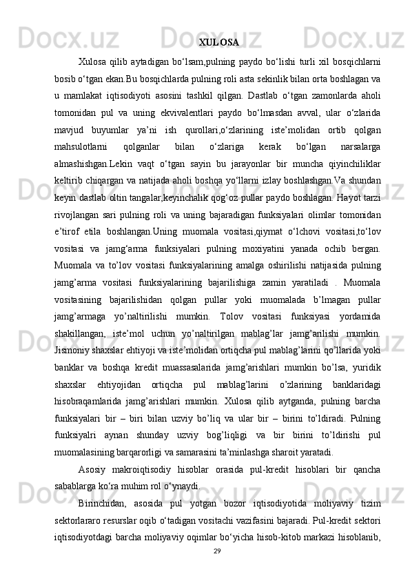                               XULOSA 
Xulosa   qilib   aytadigan   bo‘lsam,pulning   paydo   bo‘lishi   turli   xil   bosqichlarni
bosib o‘tgan ekan.Bu bosqichlarda pulning roli asta sekinlik bilan orta boshlagan va
u   mamlakat   iqtisodiyoti   asosini   tashkil   qilgan.   Dastlab   o‘tgan   zamonlarda   aholi
tomonidan   pul   va   uning   ekvivalentlari   paydo   bo‘lmasdan   avval,   ular   o‘zlarida
mavjud   buyumlar   ya’ni   ish   qurollari,o‘zlarining   iste’molidan   ortib   qolgan
mahsulotlarni   qolganlar   bilan   o‘zlariga   kerak   bo‘lgan   narsalarga
almashishgan.Lekin   vaqt   o‘tgan   sayin   bu   jarayonlar   bir   muncha   qiyinchiliklar
keltirib chiqargan va natijada aholi boshqa yo‘llarni izlay boshlashgan.Va shundan
keyin dastlab oltin tangalar,keyinchalik qog‘oz pullar paydo boshlagan. Hayot tarzi
rivojlangan   sari   pulning   roli   va   uning   bajaradigan   funksiyalari   olimlar   tomonidan
e’tirof   etila   boshlangan.Uning   muomala   vositasi,qiymat   o‘lchovi   vositasi,to‘lov
vositasi   va   jamg‘arma   funksiyalari   pulning   moxiyatini   yanada   ochib   bergan.
Muomala   va   to’lov   vositasi   funksiyalarining   amalga   oshirilishi   natijasida   pulning
jamg’arma   vositasi   funksiyalarining   bajarilishiga   zamin   yaratiladi   .   Muomala
vositasining   bajarilishidan   qolgan   pullar   yoki   muomalada   b’lmagan   pullar
jamg’armaga   yo’naltirilishi   mumkin.   Tolov   vositasi   funksiyasi   yordamida
shakillangan,   iste’mol   uchun   yo’naltirilgan   mablag’lar   jamg’arilishi   mumkin.
Jismoniy shaxslar ehtiyoji va iste’molidan ortiqcha pul mablag’larini qo’llarida yoki
banklar   va   boshqa   kredit   muassasalarida   jamg’arishlari   mumkin   bo’lsa,   yuridik
shaxslar   ehtiyojidan   ortiqcha   pul   mablag’larini   o’zlarining   banklaridagi
hisobraqamlarida   jamg’arishlari   mumkin.   Xulosa   qilib   aytganda,   pulning   barcha
funksiyalari   bir   –   biri   bilan   uzviy   bo’liq   va   ular   bir   –   birini   to’ldiradi.   Pulning
funksiyalri   aynan   shunday   uzviy   bog’liqligi   va   bir   birini   to’ldirishi   pul
muomalasining barqarorligi va samarasini ta’minlashga sharoit yaratadi. 
Asosiy   makroiqtisodiy   hisoblar   orasida   pul-kredit   hisoblari   bir   qancha
sabablarga ko‘ra muhim rol o‘ynaydi. 
Birinchidan,   asosida   pul   yotgan   bozor   iqtisodiyotida   moliyaviy   tizim
sektorlararo resurslar oqib o‘tadigan vositachi vazifasini bajaradi. Pul-kredit sektori
iqtisodiyotdagi barcha moliyaviy oqimlar bo‘yicha hisob-kitob markazi hisoblanib,
  29   