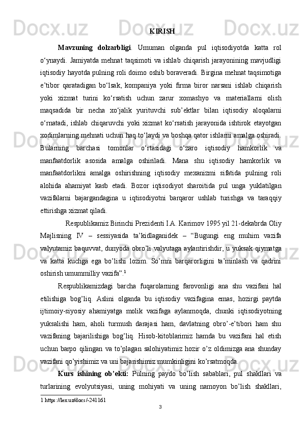 KIRISH 
Mavzuning   dolzarbligi .   Umuman   olganda   pul   iqtisodiyotda   katta   rol
o‘ynaydi.   Jamiyatda   mehnat   taqsimoti   va   ishlab   chiqarish   jarayonining   mavjudligi
iqtisodiy hayotda pulning roli doimo oshib boraveradi. Birgina mehnat taqsimotiga
e’tibor   qaratadigan   bo‘lsak,   kompaniya   yoki   firma   biror   narsani   ishlab   chiqarish
yoki   xizmat   turini   ko‘rsatish   uchun   zarur   xomashyo   va   materiallarni   olish
maqsadida   bir   necha   xo‘jalik   yurituvchi   sub’ektlar   bilan   iqtisodiy   aloqalarni
o‘rnatadi,   ishlab   chiqaruvchi   yoki   xizmat   ko‘rsatish   jarayonida   ishtirok   etayotgan
xodimlarning mehnati uchun haq to‘laydi va boshqa qator ishlarni amalga oshiradi.
Bularning   barchasi   tomonlar   o‘rtasidagi   o‘zaro   iqtisodiy   hamkorlik   va
manfaatdorlik   asosida   amalga   oshiriladi.   Mana   shu   iqtisodiy   hamkorlik   va
manfaatdorlikni   amalga   oshirishning   iqtisodiy   mexanizmi   sifatida   pulning   roli
alohida   ahamiyat   kasb   etadi.   Bozor   iqtisodiyot   sharoitida   pul   unga   yuklatilgan
vazifalarni   bajargandagina   u   iqtisodiyotni   barqaror   ushlab   turishga   va   taraqqiy
ettirishga xizmat qiladi. 
Respublikamiz Birinchi Prezidenti I.A. Karimov 1995 yil 21-dekabrda Oliy 
Majlisning   IV   –   sessiyasida   ta’kidlaganidek   –   “Bugungi   eng   muhim   vazifa
valyutamiz baquvvat, dunyoda obro’li  valyutaga  aylantirishdir, u yuksak  qiymatga
va   katta   kuchga   ega   bo’lishi   lozim.   So’mni   barqarorligini   ta’minlash   va   qadrini
oshirish umummilliy vazifa”. 1
 
Respublikamizdagi   barcha   fuqarolarning   farovonligi   ana   shu   vazifani   hal
etilishiga   bog’liq.   Aslini   olganda   bu   iqtisodiy   vazifagina   emas,   hozirgi   paytda
ijtimoiy-siyosiy   ahamiyatga   molik   vazifaga   aylanmoqda,   chunki   iqtisodiyotning
yuksalishi   ham,   aholi   turmush   darajasi   ham,   davlatning   obro’-e’tibori   ham   shu
vazifaning   bajarilishiga   bog’liq.   Hisob-kitoblarimiz   hamda   bu   vazifani   hal   etish
uchun   barpo   qilingan   va   to’plagan   salohiyatimiz   hozir   o’z   oldimizga   ana   shunday
vazifani qo’yishimiz va uni bajarishimiz mumkinligini ko’rsatmoqda. 
Kurs   ishining   ob’ekti:   Pulning   paydo   bo’lish   sabablari,   pul   shakllari   va
turlarining   evolyutsiyasi,   uning   mohiyati   va   uning   namoyon   bo’lish   shakllari,
1  https://lex.uz/docs/-241161  
  3   