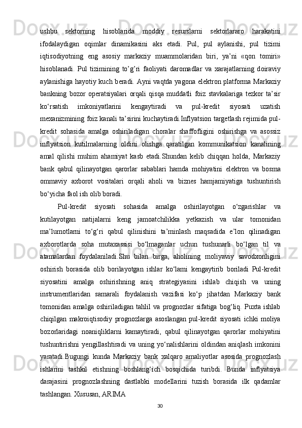 ushbu   sektorning   hisoblarida   moddiy   resurslarni   sektorlararo   harakatini
ifodalaydigan   oqimlar   dinamikasini   aks   etadi.   Pul,   pul   aylanishi,   pul   tizimi
iqtis о diyotning   eng   as о siy   markaziy   muamm о laridan   biri,   ya’ni   «q о n   t о miri»
his о blanadi.   Pul   tizimining   to’g’ri   fa о liyati   dar о madlar   va   х arajatlarning   d о iraviy
aylanishiga hayotiy kuch b е radi. Ayni vaqtda yagona elektron platforma Markaziy
bankning   bozor   operatsiyalari   orqali   qisqa   muddatli   foiz   stavkalariga   tezkor   ta’sir
ko‘rsatish   imkoniyatlarini   kengaytiradi   va   pul-kredit   siyosati   uzatish
mexanizmining foiz kanali ta’sirini kuchaytiradi.Inflyatsion targetlash rejimida pul-
kredit   sohasida   amalga   oshiriladigan   choralar   shaffofligini   oshirishga   va   asossiz
inflyatsion   kutilmalarning   oldini   olishga   qaratilgan   kommunikatsion   kanalining
amal   qilishi   muhim   ahamiyat   kasb   etadi.Shundan   kelib   chiqqan   holda,   Markaziy
bank   qabul   qilinayotgan   qarorlar   sabablari   hamda   mohiyatini   elektron   va   bosma
ommaviy   axborot   vositalari   orqali   aholi   va   biznes   hamjamiyatiga   tushuntirish
bo‘yicha faol ish olib boradi. 
Pul-kredit   siyosati   sohasida   amalga   oshirilayotgan   o‘zgarishlar   va
kutilayotgan   natijalarni   keng   jamoatchilikka   yetkazish   va   ular   tomonidan
ma’lumotlarni   to‘g‘ri   qabul   qilinishini   ta’minlash   maqsadida   e’lon   qilinadigan
axborotlarda   soha   mutaxassisi   bo‘lmaganlar   uchun   tushunarli   bo‘lgan   til   va
atamalardan   foydalaniladi.Shu   bilan   birga,   aholining   moliyaviy   savodxonligini
oshirish   borasida   olib   borilayotgan   ishlar   ko‘lami   kengaytirib   boriladi   Pul-kredit
siyosatini   amalga   oshirishning   aniq   strategiyasini   ishlab   chiqish   va   uning
instrumentlaridan   samarali   foydalanish   vazifasi   ko‘p   jihatdan   Markaziy   bank
tomonidan   amalga   oshiriladigan   tahlil   va   prognozlar   sifatiga   bog‘liq.   Puxta   ishlab
chiqilgan   makroiqtisodiy   prognozlarga   asoslangan   pul-kredit   siyosati   ichki   moliya
bozorlaridagi   noaniqliklarni   kamaytiradi,   qabul   qilinayotgan   qarorlar   mohiyatini
tushuntirishni   yengillashtiradi   va   uning   yo‘nalishlarini   oldindan   aniqlash   imkonini
yaratadi.Bugungi   kunda   Markaziy   bank   xalqaro   amaliyotlar   asosida   prognozlash
ishlarini   tashkil   etishning   boshlang‘ich   bosqichida   turibdi.   Bunda   inflyatsiya
darajasini   prognozlashning   dastlabki   modellarini   tuzish   borasida   ilk   qadamlar
tashlangan. Xususan, ARIMA 
  30   