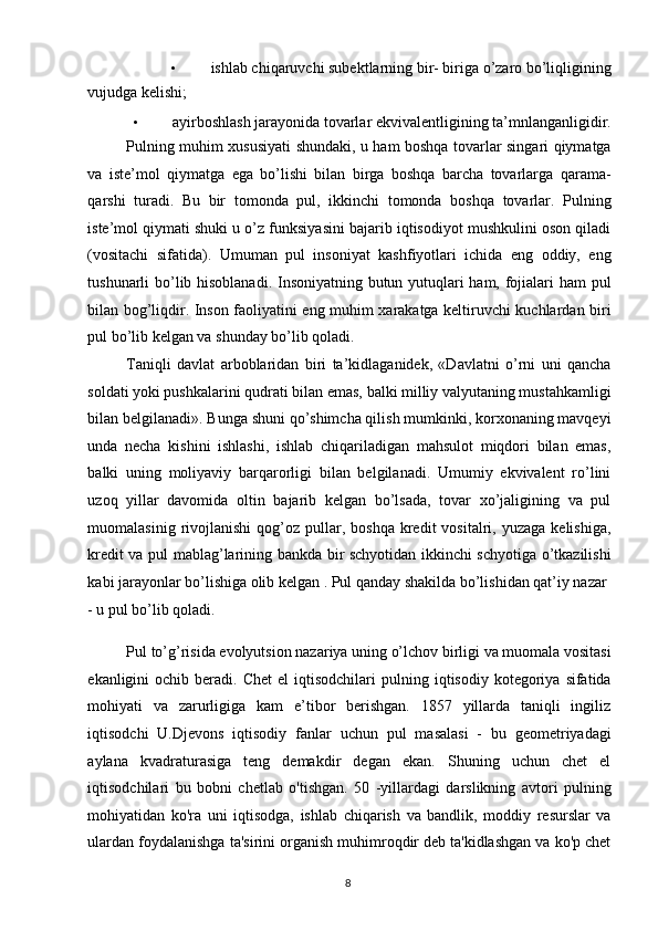 • ishlab chiqaruvchi subektlarning bir- biriga o’zaro bo’liqligining 
vujudga kelishi; 
• ayirboshlash jarayonida tovarlar ekvivalentligining ta’mnlanganligidir. 
Pulning muhim xususiyati shundaki, u ham boshqa tovarlar singari qiymatga
va   iste’mol   qiymatga   ega   bo’lishi   bilan   birga   boshqa   barcha   tovarlarga   qarama-
qarshi   turadi.   Bu   bir   tomonda   pul,   ikkinchi   tomonda   boshqa   tovarlar.   Pulning
iste’mol qiymati shuki u o’z funksiyasini bajarib iqtisodiyot mushkulini oson qiladi
(vositachi   sifatida).   Umuman   pul   insoniyat   kashfiyotlari   ichida   eng   oddiy,   eng
tushunarli bo’lib hisoblanadi. Insoniyatning butun yutuqlari ham, fojialari ham  pul
bilan bog’liqdir. Inson faoliyatini eng muhim xarakatga keltiruvchi kuchlardan biri
pul bo’lib kelgan va shunday bo’lib qoladi. 
Taniqli   davlat   arboblaridan   biri   ta’kidlaganidek,   «Davlatni   o’rni   uni   qancha
soldati yoki pushkalarini qudrati bilan emas, balki milliy valyutaning mustahkamligi
bilan belgilanadi». Bunga shuni qo’shimcha qilish mumkinki, korxonaning mavqeyi
unda   necha   kishini   ishlashi,   ishlab   chiqariladigan   mahsulot   miqdori   bilan   emas,
balki   uning   moliyaviy   barqarorligi   bilan   belgilanadi.   Umumiy   ekvivalent   ro’lini
uzoq   yillar   davomida   oltin   bajarib   kelgan   bo’lsada,   tovar   xo’jaligining   va   pul
muomalasinig  rivojlanishi  qog’oz  pullar,  boshqa  kredit   vositalri,  yuzaga  kelishiga,
kredit va pul mablag’larining bankda bir schyotidan ikkinchi schyotiga o’tkazilishi
kabi jarayonlar bo’lishiga olib kelgan . Pul qanday shakilda bo’lishidan qat’iy nazar 
- u pul bo’lib qoladi. 
    
Pul to’g’risida evolyutsion nazariya uning o’lchov birligi va muomala vositasi
ekanligini   ochib  beradi.  Chet  el  iqtisodchilari  pulning  iqtisodiy  kotegoriya  sifatida
mohiyati   va   zarurligiga   kam   e’tibor   berishgan.   1857   yillarda   taniqli   ingiliz
iqtisodchi   U.Djevons   iqtisodiy   fanlar   uchun   pul   masalasi   -   bu   geometriyadagi
aylana   kvadraturasiga   teng   demakdir   degan   ekan.   Shuning   uchun   chet   el
iqtisodchilari   bu   bobni   chetlab   o'tishgan.   50   -yillardagi   darslikning   avtori   pulning
mohiyatidan   ko'ra   uni   iqtisodga,   ishlab   chiqarish   va   bandlik,   moddiy   resurslar   va
ulardan foydalanishga ta'sirini organish muhimroqdir deb ta'kidlashgan va ko'p chet
  8