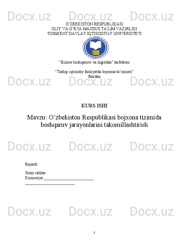 O’ZBEKISTON RESPUBLIKASI 
OLIY VA O’RTA MAXSUS TA LIM VAZIRLIGIʹ
TOShKENT DAVLAT IQTISODIYoT UNIVERSITETI
“Biznes bosh q aruvi va logistika” kafedrasi
“Tashqi iqtisodiy faoliyatda bojxona ta’minoti” 
fanidan
KURS ISHI
Mavzu:  O’zbekiston Respublikasi bojxona tizimida
boshqaruv jarayonlarini takomillashtirish
Bajardi:                        
        
Ilmiy rahbar: 
Komissiya ________________________
________________________
1 