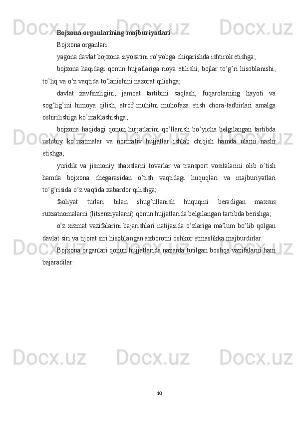 Bojxona organlarining majburiyatlari
Bojxona organlari:
yagona davlat bojxona siyosatini ro’yobga chiqarishda ishtirok etishga;
bojxona haqidagi qonun hujjatlariga rioya etilishi, bojlar to’g’ri hisoblanishi,
to’liq va o’z vaqtida to’lanishini nazorat qilishga;
davlat   xavfsizligini,   jamoat   tartibini   saqlash,   fuqarolarning   hayoti   va
sog’lig’ini   himoya   qilish,   atrof   muhitni   muhofaza   etish   chora-tadbirlari   amalga
oshirilishiga ko’maklashishga;
bojxona   haqidagi   qonun   hujjatlarini   qo’llanish   bo’yicha   belgilangan   tartibda
uslubiy   ko’rsatmalar   va   normativ   hujjatlar   ishlab   chiqish   hamda   ularni   nashr
etishga;
yuridik   va   jismoniy   shaxslarni   tovarlar   va   transport   vositalarini   olib   o’tish
hamda   bojxona   chegarasidan   o’tish   vaqtidagi   huquqlari   va   majburiyatlari
to’g’risida o’z vaqtida xabardor qilishga;
faoliyat   turlari   bilan   shug’ullanish   huquqini   beradigan   maxsus
ruxsatnomalarni (litsenziyalarni) qonun hujjatlarida belgilangan tartibda berishga;
o’z xizmat vazifalarini bajarishlari natijasida o’zlariga ma’lum bo’lib qolgan
davlat siri va tijorat siri hisoblangan axborotni oshkor etmaslikka majburdirlar.
Bojxona organlari qonun hujjatlarida nazarda tutilgan boshqa vazifalarni ham
bajaradilar.
10
