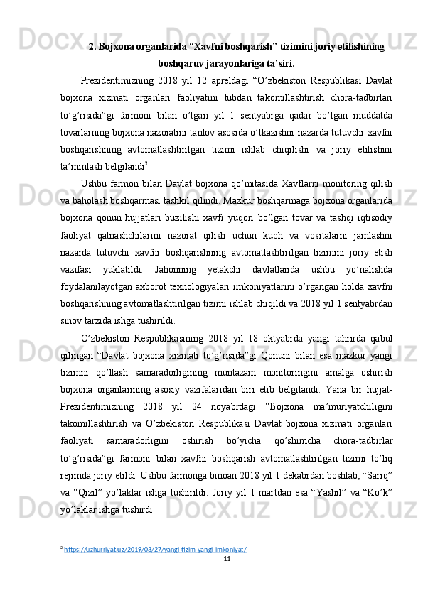 2.   Bojxona organlarida “Xavfni boshqarish” tizimini joriy etilishining
boshqaruv jarayonlariga ta’siri.
Prezidentimizning   2018   yil   12   apreldagi   “O’zbekiston   Respublikasi   Davlat
bojxona   xizmati   organlari   faoliyatini   tubdan   takomillashtirish   chora-tadbirlari
to’g’risida”gi   farmoni   bilan   o’tgan   yil   1   sentyabrga   qadar   bo’lgan   muddatda
tovarlarning bojxona nazoratini tanlov asosida o’tkazishni nazarda tutuvchi xavfni
boshqarishning   avtomatlashtirilgan   tizimi   ishlab   chiqilishi   va   joriy   etilishini
ta’minlash belgilandi 2
.
Ushbu farmon bilan Davlat  bojxona qo’mitasida Xavflarni  monitoring qilish
va baholash boshqarmasi tashkil qilindi. Mazkur boshqarmaga bojxona organlarida
bojxona   qonun   hujjatlari   buzilishi   xavfi   yuqori   bo’lgan   tovar   va   tashqi   iqtisodiy
faoliyat   qatnashchilarini   nazorat   qilish   uchun   kuch   va   vositalarni   jamlashni
nazarda   tutuvchi   xavfni   boshqarishning   avtomatlashtirilgan   tizimini   joriy   etish
vazifasi   yuklatildi.   Jahonning   yetakchi   davlatlarida   ushbu   yo’nalishda
foydalanilayotgan axborot texnologiyalari  imkoniyatlarini o’rgangan holda xavfni
boshqarishning avtomatlashtirilgan tizimi ishlab chiqildi va 2018 yil 1 sentyabrdan
sinov tarzida ishga tushirildi.
O’zbekiston   Respublikasining   2018   yil   18   oktyabrda   yangi   tahrirda   qabul
qilingan   “Davlat   bojxona   xizmati   to’g’risida”gi   Qonuni   bilan   esa   mazkur   yangi
tizimni   qo’llash   samaradorligining   muntazam   monitoringini   amalga   oshirish
bojxona   organlarining   asosiy   vazifalaridan   biri   etib   belgilandi.   Yana   bir   hujjat-
Prezidentimizning   2018   yil   24   noyabrdagi   “Bojxona   ma’muriyatchiligini
takomillashtirish   va   O’zbekiston   Respublikasi   Davlat   bojxona   xizmati   organlari
faoliyati   samaradorligini   oshirish   bo’yicha   qo’shimcha   chora-tadbirlar
to’g’risida”gi   farmoni   bilan   xavfni   boshqarish   avtomatlashtirilgan   tizimi   to’liq
rejimda joriy etildi. Ushbu farmonga binoan 2018 yil 1 dekabrdan boshlab, “Sariq”
va   “Qizil”   yo’laklar   ishga   tushirildi.   Joriy   yil   1   martdan   esa   “Yashil”   va   “Ko’k”
yo’laklar ishga tushirdi.    
2
  https://uzhurriyat.uz/2019/03/27/yangi-tizim-yangi-imkoniyat/  
11