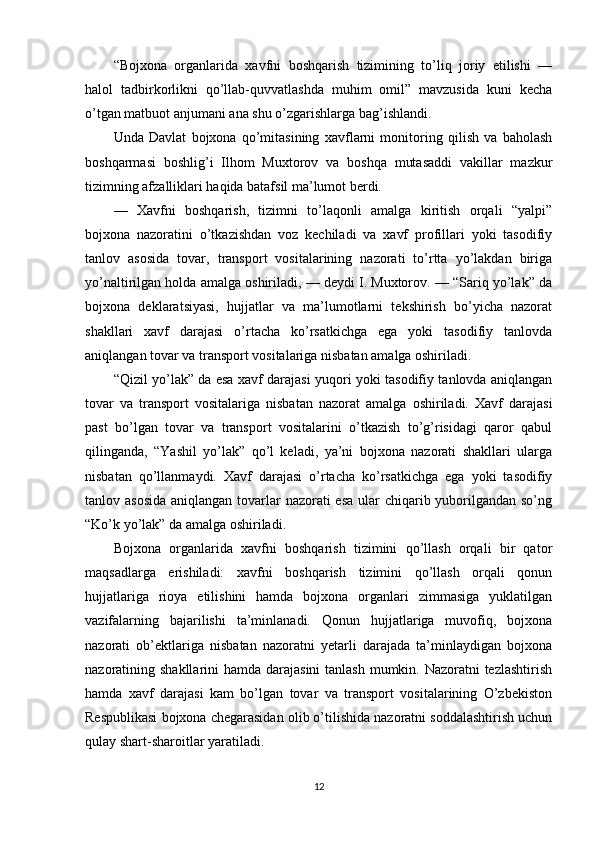 “Bojxona   organlarida   xavfni   boshqarish   tizimining   to’liq   joriy   etilishi   —
halol   tadbirkorlikni   qo’llab-quvvatlashda   muhim   omil”   mavzusida   kuni   kecha
o’tgan matbuot anjumani ana shu o’zgarishlarga bag’ishlandi.
Unda   Davlat   bojxona   qo’mitasining   xavflarni   monitoring   qilish   va   baholash
boshqarmasi   boshlig’i   Ilhom   Muxtorov   va   boshqa   mutasaddi   vakillar   mazkur
tizimning afzalliklari haqida batafsil ma’lumot berdi.
—   Xavfni   boshqarish,   tizimni   to’laqonli   amalga   kiritish   orqali   “yalpi”
bojxona   nazoratini   o’tkazishdan   voz   kechiladi   va   xavf   profillari   yoki   tasodifiy
tanlov   asosida   tovar,   transport   vositalarining   nazorati   to’rtta   yo’lakdan   biriga
yo’naltirilgan holda amalga oshiriladi, — deydi I. Muxtorov. — “Sariq yo’lak” da
bojxona   deklaratsiyasi,   hujjatlar   va   ma’lumotlarni   tekshirish   bo’yicha   nazorat
shakllari   xavf   darajasi   o’rtacha   ko’rsatkichga   ega   yoki   tasodifiy   tanlovda
aniqlangan tovar va transport vositalariga nisbatan amalga oshiriladi. 
“Qizil yo’lak” da esa xavf darajasi yuqori yoki tasodifiy tanlovda aniqlangan
tovar   va   transport   vositalariga   nisbatan   nazorat   amalga   oshiriladi.   Xavf   darajasi
past   bo’lgan   tovar   va   transport   vositalarini   o’tkazish   to’g’risidagi   qaror   qabul
qilinganda,   “Yashil   yo’lak”   qo’l   keladi,   ya’ni   bojxona   nazorati   shakllari   ularga
nisbatan   qo’llanmaydi.   Xavf   darajasi   o’rtacha   ko’rsatkichga   ega   yoki   tasodifiy
tanlov asosida  aniqlangan tovarlar  nazorati esa ular  chiqarib yuborilgandan so’ng
“Ko’k yo’lak” da amalga oshiriladi.
Bojxona   organlarida   xavfni   boshqarish   tizimini   qo’llash   orqali   bir   qator
maqsadlarga   erishiladi:   xavfni   boshqarish   tizimini   qo’llash   orqali   qonun
hujjatlariga   rioya   etilishini   hamda   bojxona   organlari   zimmasiga   yuklatilgan
vazifalarning   bajarilishi   ta’minlanadi.   Qonun   hujjatlariga   muvofiq,   bojxona
nazorati   ob’ektlariga   nisbatan   nazoratni   yetarli   darajada   ta’minlaydigan   bojxona
nazoratining shakllarini  hamda darajasini  tanlash mumkin. Nazoratni tezlashtirish
hamda   xavf   darajasi   kam   bo’lgan   tovar   va   transport   vositalarining   O’zbekiston
Respublikasi bojxona chegarasidan olib o’tilishida nazoratni soddalashtirish uchun
qulay shart-sharoitlar yaratiladi.
12