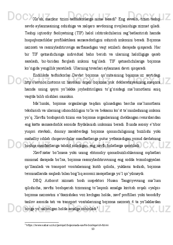 Xo’sh,   mazkur   tizim   tadbirkorlarga   nima   beradi?   Eng   avvalo,   tizim   tashqi
savdo aylanmasining oshishiga va xalqaro savdoning rivojlanishiga xizmat qiladi.
Tashqi   iqtisodiy   faoliyatning   (TIF)   halol   ishtirokchilarini   rag’batlantirish   hamda
huquqbuzarliklar  profilaktikasi  samaradorligini oshirish imkonini beradi. Bojxona
nazorati va rasmiylashtiruviga sarflanadigan vaqt sezilarli darajada qisqaradi. Har
bir   TIF   qatnashchisiga   individual   baho   berish   va   ularning   halolligiga   qarab
saralash,   bir-biridan   farqlash   imkoni   tug’iladi.   TIF   qatnashchilariga   bojxona
ko’rigida yengillik yaratiladi. Ularning tovarlari aylanmasi davri qisqaradi.
Endilikda   tadbirkorlar   Davlat   bojxona   qo’mitasining   bojxona.uz   saytidagi
http://service.customs.uz   havolasi   orqali   bojxona   yuk   deklaratsiyasining   maqomi
hamda   uning   qaysi   yo’lakka   joylashtirilgani   to’g’risidagi   ma’lumotlarni   aniq
vaqtda bilib olishlari mumkin.
Ma’lumki,   bojxona   organlariga   taqdim   qilinadigan   barcha   ma’lumotlarni
tekshirish va ularning ishonchliligini to’la va bekamu ko’st ta’minlashning imkoni
yo’q. Xavfni boshqarish tizimi esa bojxona organlarining cheklangan resurslaridan
eng katta samaradorlik asosida foydalanish imkonini beradi. Bunda asosiy e’tibor
yuqori   stavkali,   doimiy   xarakterdagi   bojxona   qonunchiligining   buzilishi   yoki
mahalliy ishlab chiqaruvchilar manfaatlariga putur yetkazadigan yoxud davlatning
boshqa manfaatlariga tahdid soladigan, eng xavfli holatlarga qaratiladi.
Xavf-xatar   bo’lmasa   yoki   uning   ehtimoliy   qonunbuzilishlarining   oqibatlari
minimal   darajada   bo’lsa,   bojxona   rasmiylashtiruvining   eng   sodda   texnologiyalari
qo’llaniladi   va   transport   vositalarining   kutib   qolishi,   yuklarni   tashish,   bojxona
terminallarida saqlash bilan bog’liq asossiz xarajatlarga yo’l qo’yilmaydi.
DBQ   Axborot   xizmati   bosh   inspektori   Husan   Tangriyevning   ma’lum
qilishicha,   xavfni   boshqarish   tizimning   to’laqonli   amalga   kiritish   orqali   «yalpi»
bojxona  nazoratini   o’tkazishdan  voz  kechgan   holda,  xavf   profillari  yoki  tasodifiy
tanlov   asosida   tati   va   transport   vositalarining   bojxona   nazorati   4   ta   yo’laklardan
biriga yo’naltirilgan holda amalga oshiriladi 3
.
3
 https://www.xabar.uz/uz/jamiyat/bojxonada-xavfni-boshqarish-tizimi
13