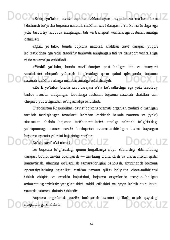 «Sariq   yo’lak» ,   bunda   bojxona   deklaratsiyasi,   hujjatlar   va   ma’lumotlarni
tekshirish bo’yicha bojxona nazorati shakllari xavf darajasi o’rta ko’rsatkichga ega
yoki   tasodifiy   tanlovda   aniqlangan   tati   va   transport   vositalariga   nisbatan   amalga
oshiriladi.
«Qizil   yo’lak» ,   bunda   bojxona   nazorati   shakllari   xavf   darajasi   yuqori
ko’rsatkichga ega yoki tasodifiy tanlovda aniqlangan tati va transport vositalariga
nisbatan amalga oshiriladi.
«Yashil   yo’lak» ,   bunda   xavf   darajasi   past   bo’lgan   tati   va   transport
vositalarini   chiqarib   yuborish   to’g’risidagi   qaror   qabul   qilinganda,   bojxona
nazorati shakllari ularga nisbatan amalga oshirilmaydi.
«Ko’k   yo’lak» ,   bunda   xavf   darajasi   o’rta   ko’rsatkichga   ega   yoki   tasodifiy
tanlov   asosida   aniqlangan   tovarlarga   nisbatan   bojxona   nazorati   shakllari   ular
chiqarib yuborilgandan so’ng amalga oshiriladi.
O’zbekiston Respublikasi davlat bojxona xizmati organlari xodimi o’rnatilgan
tartibda   tasdiqlangan   tovarlarni   ko’zdan   kechirish   hamda   namuna   va   (yoki)
sinamalar   olishda   bojxona   tartib-taomillarini   amalga   oshirish   to’g’risidagi
yo’riqnomaga   asosan   xavfni   boshqarish   avtomatlashtirilgan   tizimi   buyurgan
bojxona operatsiyalarini bajarishga majbur.
Xo’sh, xavf o’zi nima?
Bu   bojxona   to’g’risidagi   qonun   hujjatlariga   rioya   etilmasligi   ehtimolining
darajasi   bo’lib,  xavfni   boshqarish  — xavfning  oldini   olish  va ularni  imkon  qadar
kamaytirish,   ularning   qo’llanilish   samaradorligini   baholash,   shuningdek   bojxona
operatsiyalarining   bajarilishi   ustidan   nazorat   qilish   bo’yicha   chora-tadbirlarni
ishlab   chiqish   va   amalda   bajarishni,   bojxona   organlarida   mavjud   bo’lgan
axborotning   uzluksiz   yangilanishini,   tahlil   etilishini   va   qayta   ko’rib   chiqilishini
nazarda tutuvchi doimiy ishlardir.
Bojxona   organlarida   xavfni   boshqarish   tizimini   qo’llash   orqali   quyidagi
maqsadlarga erishiladi:
14