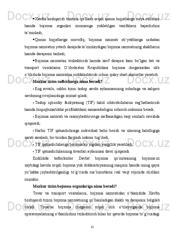  Xavfni boshqarish tizimini qo’llash orqali qonun hujjatlariga rioya etilishini
hamda   bojxona   organlari   zimmasiga   yuklatilgan   vazifalarni   bajarilishini
ta’minlash;
 Qonun   hujjatlariga   muvofiq,   bojxona   nazorati   ob’yektlariga   nisbatan
bojxona nazoratini yetarli darajada ta’minlaydigan bojxona nazoratining shakllarini
hamda darajasini tanlash;
 Bojxona   nazoratini   tezlashtirish   hamda   xavf   darajasi   kam   bo’lgan   tati   va
transport   vositalarini   O’zbekiston   Respublikasi   bojxona   chegarasidan   olib
o’tilishida bojxona nazoratini soddalashtirish uchun qulay shart-sharoitlar yaratish.
Mazkur tizim tadbirkorga nima beradi?
 Eng   avvalo,   ushbu   tizim   tashqi   savdo   aylanmasining   oshishiga   va   xalqaro
savdoning rivojlanishiga xizmat qiladi;
 Tashqi   iqtisodiy   faoliyatning   (TIF)   halol   ishtirokchilarini   rag’batlantirish
hamda huquqbuzarliklar profilaktikasi samaradorligini oshirish imkonini beradi;
 Bojxona nazorati va rasmiylashtiruviga sarflanadigan vaqt sezilarli ravishda
qisqaradi;
 Harbir   TIF   qatnashchisiga   individual   baho   berish   va   ularning   halolligiga
qarab saralash, bir-biridan farqlash imkoni tug’iladi;
 TIF qatnashchilariga bojxona ko’rigidan yengillik yaratiladi;
 TIF qatnashchilarining tovarlari aylanmasi davri qisqaradi.
Endilikda   tadbirkorlar   Davlat   bojxona   qo’mitasining   bojxona.uz
saytidagi   havola   orqali bojxona yuk deklaratsiyasining maqomi hamda uning qaysi
yo’lakka   joylashtirilganligi   to’g’risida   ma’lumotlarni   real   vaqt   rejimida   olishlari
mumkin.
Mazkur tizim bojxona organlariga nima beradi?
Tovar   va   transport   vositalarini,   bojxona   nazoratidan   o’tkazishda   Xavfni
boshqarish tizimi bojxona nazoratining qo’llaniladigan shakli va darajasini belgilab
beradi.   Tovarlar   bojxona   chegarasi   orqali   olib   o’tilayotganda   bojxona
operatsiyalarining o’tkazilishini tezlashtirish bilan bir qatorda bojxona to’g’risidagi
15 